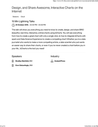 Speakers Industry
Design, and Share Awesome, Interactive Charts on the
Internet
Sessions Cloud
15 Min Lightning Talks
, 03:30 PM – 03:50 PM
This talk will show you everything you need to know to create, design, and share BRIO
(beautiful, real-time, interactive, online) charts using bCharts. You will see everything
from how to create a great chart with only a single click, to how to integrate bCharts with
spark and Data Science Experience to create a compelling chart! Whether you're a data
journalist who wants to make a more compelling article, a data scientist who just wants
an easier way to share their charts, or even if you've never created a chart before you in
your life... bCharts is the tool you need!
25 October 2016

Bradley Steinfeld, IBM
Eren Dabanlioglu, IBM
Analyst/Press
https://www-01.ibm.com/events/global/wow/sessions/print/index.html
23 of 31 9/26/2016 12:44 PM
 