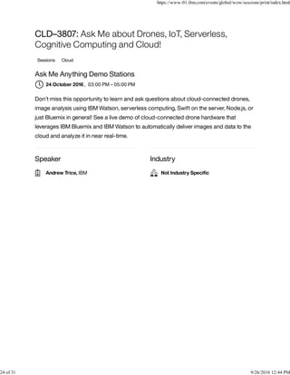 Speaker Industry
CLD–3807: Ask Me about Drones, IoT, Serverless,
Cognitive Computing and Cloud!
Sessions Cloud
Ask Me Anything Demo Stations
, 03:00 PM – 05:00 PM
Don't miss this opportunity to learn and ask questions about cloud-connected drones,
image analysis using IBM Watson, serverless computing, Swift on the server, Node.js, or
just Bluemix in general! See a live demo of cloud-connected drone hardware that
leverages IBM Bluemix and IBM Watson to automatically deliver images and data to the
cloud and analyze it in near real-time.
24 October 2016
Andrew Trice, IBM Not Industry Speciﬁc
https://www-01.ibm.com/events/global/wow/sessions/print/index.html
24 of 31 9/26/2016 12:44 PM
 