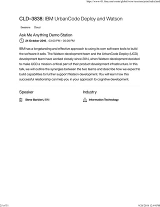 Speaker Industry
CLD–3838: IBM UrbanCode Deploy and Watson
Sessions Cloud
Ask Me Anything Demo Station
, 03:00 PM – 05:00 PM
IBM has a longstanding and effective approach to using its own software tools to build
the software it sells. The Watson development team and the UrbanCode Deploy (UCD)
development team have worked closely since 2014, when Watson development decided
to make UCD a mission-critical part of their product development infrastructure. In this
talk, we will outline the synergies between the two teams and describe how we expect to
build capabilities to further support Watson development. You will learn how this
successful relationship can help you in your approach to cognitive development.
24 October 2016
Steve Barbieri, IBM Information Technology
https://www-01.ibm.com/events/global/wow/sessions/print/index.html
25 of 31 9/26/2016 12:44 PM
 