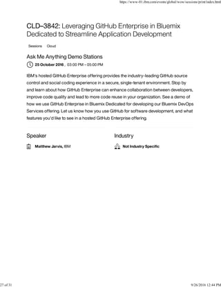 Speaker Industry
CLD–3842: Leveraging GitHub Enterprise in Bluemix
Dedicated to Streamline Application Development
Sessions Cloud
Ask Me Anything Demo Stations
, 03:00 PM – 05:00 PM
IBM's hosted GitHub Enterprise offering provides the industry-leading GitHub source
control and social coding experience in a secure, single-tenant environment. Stop by
and learn about how GitHub Enterprise can enhance collaboration between developers,
improve code quality and lead to more code reuse in your organization. See a demo of
how we use GitHub Enterprise in Bluemix Dedicated for developing our Bluemix DevOps
Services offering. Let us know how you use GitHub for software development, and what
features you'd like to see in a hosted GitHub Enterprise offering.
25 October 2016
Matthew Jarvis, IBM Not Industry Speciﬁc
https://www-01.ibm.com/events/global/wow/sessions/print/index.html
27 of 31 9/26/2016 12:44 PM
 