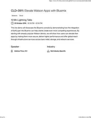 Speaker Industry
CLD–3911: Elevate Watson Apps with Bluemix
Sessions Cloud
15 Min Lightning Talks
, 02:30 PM – 02:50 PM
This live demo will showcase the Bluemix console by demonstrating how the integration
of SoftLayer into Bluemix can help clients create even more compelling experiences. By
starting with already-popular Watson demos, we will show how users can elevate their
apps by making them more secure, deliver higher performance and offer global reach
through infrastructure services across bare metal, storage, and network services.
25 October 2016
Andrew Trice, IBM Not Industry Speciﬁc
https://www-01.ibm.com/events/global/wow/sessions/print/index.html
28 of 31 9/26/2016 12:44 PM
 