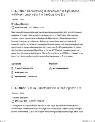 Speakers Industry
CLD–3960: Transforming Business and IT Operations
with Next-Level Insight in the Cognitive Era
Sessions Cloud
Breakout Session
, 02:00 PM – 02:45 PM
Businesses today are challenged by rising customer expectations for simplicity, speed
and value from every interaction, increasing amounts of "dark" data, which existing
systems cannot interpret, and a shortage of skilled workers. Cognitive operations
leverage processes and decisions that sense, respond and learn at every client
interaction and enhance human knowledge. For businesses, that means better business
outcomes and enhanced connections with customers. For IT, cognitive insights deliver
signiﬁcant improvements in Mean Time to Repair (MTTR) while lowering operational
costs. Join this session, led by Marie Wieck, General Manager, IBM Cloud Integration, to
learn how clients employ cognitive to transform business and IT operations.
CLD–4029: Cultural Transformation in the Cognitive Era
Sessions Cloud
Theater Session
, 10:00 AM – 10:20 AM
The cognitive era demands that we work in new ways. It’s more about team-based
collaboration and faster decision-making based on feedback and fast-paced changes
to your environment. At IBM, we’ve been transforming to meet this challenge. At its heart
25 October 2016
Francis Friedlander, IBM
Marie Wieck, IBM
Andrew Strear, TD Ameritrade
Not Industry Speciﬁc
24 October 2016

https://www-01.ibm.com/events/global/wow/sessions/print/index.html
29 of 31 9/26/2016 12:44 PM
 