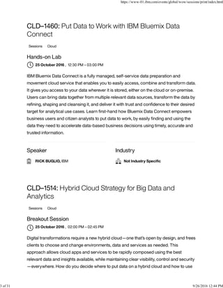 Speaker Industry
CLD–1460: Put Data to Work with IBM Bluemix Data
Connect
Sessions Cloud
Hands-on Lab
, 12:30 PM – 03:00 PM
IBM Bluemix Data Connect is a fully managed, self-service data preparation and
movement cloud service that enables you to easily access, combine and transform data.
It gives you access to your data wherever it is stored, either on the cloud or on-premise.
Users can bring data together from multiple relevant data sources, transform the data by
reﬁning, shaping and cleansing it, and deliver it with trust and conﬁdence to their desired
target for analytical use cases. Learn ﬁrst-hand how Bluemix Data Connect empowers
business users and citizen analysts to put data to work, by easily ﬁnding and using the
data they need to accelerate data-based business decisions using timely, accurate and
trusted information.
CLD–1514: Hybrid Cloud Strategy for Big Data and
Analytics
Sessions Cloud
Breakout Session
, 02:00 PM – 02:45 PM
Digital transformations require a new hybrid cloud—one that’s open by design, and frees
clients to choose and change environments, data and services as needed. This
approach allows cloud apps and services to be rapidly composed using the best
relevant data and insights available, while maintaining clear visibility, control and security
—everywhere. How do you decide where to put data on a hybrid cloud and how to use
25 October 2016
RICK BUGLIO, IBM Not Industry Speciﬁc
25 October 2016

https://www-01.ibm.com/events/global/wow/sessions/print/index.html
3 of 31 9/26/2016 12:44 PM
 