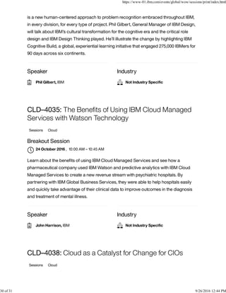 Speaker Industry
is a new human-centered approach to problem recognition embraced throughout IBM,
in every division, for every type of project. Phil Gilbert, General Manager of IBM Design,
will talk about IBM’s cultural transformation for the cognitive era and the critical role
design and IBM Design Thinking played. He’ll illustrate the change by highlighting IBM
Cognitive Build, a global, experiential learning initiative that engaged 275,000 IBMers for
90 days across six continents.
Speaker Industry
CLD–4035: The Beneﬁts of Using IBM Cloud Managed
Services with Watson Technology
Sessions Cloud
Breakout Session
, 10:00 AM – 10:45 AM
Learn about the beneﬁts of using IBM Cloud Managed Services and see how a
pharmaceutical company used IBM Watson and predictive analytics with IBM Cloud
Managed Services to create a new revenue stream with psychiatric hospitals. By
partnering with IBM Global Business Services, they were able to help hospitals easily
and quickly take advantage of their clinical data to improve outcomes in the diagnosis
and treatment of mental illness.
CLD–4038: Cloud as a Catalyst for Change for CIOs
Sessions Cloud
Phil Gilbert, IBM Not Industry Speciﬁc
24 October 2016

John Harrison, IBM Not Industry Speciﬁc
https://www-01.ibm.com/events/global/wow/sessions/print/index.html
30 of 31 9/26/2016 12:44 PM
 