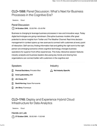 Speakers Industry
CLD–1568: Panel Discussion: What's Next for Business
Processes in the Cognitive Era?
Sessions Cloud
Panel Discussion
, 03:00 PM – 03:45 PM
Business is changing to leverage business processes in new and innovative ways. Today
digital technologies are going mainstream. Disruptive business models offer great
potential to derive insights from Twitter and The Weather Channel. Real-time decision
management in context opens up new avenues to connect with customers at every point
of interaction. Self-service, ﬁnding information fast and getting the right work to the right
person are emerging scenarios where cognitive technology changes business
operations for superior front ofﬁce experiences. This lively, interactive session features
industry analysts and business leaders discussing key trends and sharing how
organizations can connect better with customers in the cognitive era!
CLD–1748: Deploy and Experience Hybrid Cloud
Infrastructure for Data Analytics
Sessions Cloud
Hands-on Lab
, 09:00 AM – 11:30 AM
24 October 2016
Pramod Sachdeva, Princeton Blue
Irene Lyakovetsky, IBM
Jim Casey, IBM
David Herring, Kaiser Permanente
Jim Sinur, Flueresque
Not Industry Speciﬁc
27 October 2016

https://www-01.ibm.com/events/global/wow/sessions/print/index.html
5 of 31 9/26/2016 12:44 PM
 