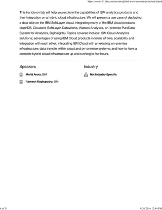 Speakers Industry
This hands-on lab will help you explore the capabilities of IBM analytics products and
their integration on a hybrid cloud infrastructure. We will present a use case of deploying
a data lake on the IBM SoftLayer cloud, integrating many of the IBM cloud products
(dashDB, Cloudant, SoftLayer, DataWorks, Watson Analytics, on-premise PureData
System for Analytics, BigInsights). Topics covered include: IBM Cloud Analytics
solutions; advantages of using IBM Cloud products in terms of time, scalability and
integration with each other; integrating IBM Cloud with an existing, on-premise
infrastructure; data transfer within cloud and on-premise systems; and how to have a
complex hybrid cloud infrastructure up and running in few hours.
Mohit Arora, IBM
Ramesh Raghupathy, IBM
Not Industry Speciﬁc
https://www-01.ibm.com/events/global/wow/sessions/print/index.html
6 of 31 9/26/2016 12:44 PM
 