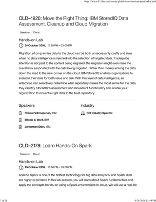 Speakers Industry
CLD–1920: Move the Right Thing: IBM StoredIQ Data
Assessment, Cleanup and Cloud Migration
Sessions Cloud
Hands-on Lab
, 12:30 PM – 03:00 PM
Migration of on-premise data to the cloud can be both unnecessarily costly and slow
when no data intelligence is injected into the selection of targeted data. If adequate
attention is not paid to the content being migrated, the migration might even raise the
overall risk associated with the data being migrated. Rather than merely kicking the data
down the road to the new corner on the cloud, IBM StoredIQ enables organizations to
evaluate their data for both value and risk. With this level of data intelligence, an
enterprise can selectively determine what repository makes the most sense for the data
they identify. StoredIQ's assessment and movement functionality can enable your
organization to move the right data to the best repository.
CLD–2178: Learn Hands-On Spark
Sessions Cloud
Hands-on Lab
, 12:30 PM – 03:00 PM
Apache Spark is one of the hottest technology for big data analytics, and Spark skills
are highly in demand. In this lab session, you will learn about Spark fundamentals and
apply the concepts hands-on using a Spark environment on cloud. We will use a real-life
24 October 2016
Pirabu Pathmasenan, IBM
Elliotte C. Want, IBM
Johnathan Elton, IBM
Not Industry Speciﬁc
25 October 2016

https://www-01.ibm.com/events/global/wow/sessions/print/index.html
7 of 31 9/26/2016 12:44 PM
 