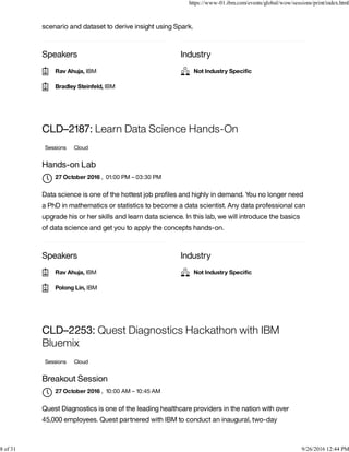 Speakers Industry
scenario and dataset to derive insight using Spark.
Speakers Industry
CLD–2187: Learn Data Science Hands-On
Sessions Cloud
Hands-on Lab
, 01:00 PM – 03:30 PM
Data science is one of the hottest job proﬁles and highly in demand. You no longer need
a PhD in mathematics or statistics to become a data scientist. Any data professional can
upgrade his or her skills and learn data science. In this lab, we will introduce the basics
of data science and get you to apply the concepts hands-on.
CLD–2253: Quest Diagnostics Hackathon with IBM
Bluemix
Sessions Cloud
Breakout Session
, 10:00 AM – 10:45 AM
Quest Diagnostics is one of the leading healthcare providers in the nation with over
45,000 employees. Quest partnered with IBM to conduct an inaugural, two-day
Rav Ahuja, IBM
Bradley Steinfeld, IBM
Not Industry Speciﬁc
27 October 2016

Rav Ahuja, IBM
Polong Lin, IBM
Not Industry Speciﬁc
27 October 2016

https://www-01.ibm.com/events/global/wow/sessions/print/index.html
8 of 31 9/26/2016 12:44 PM
 