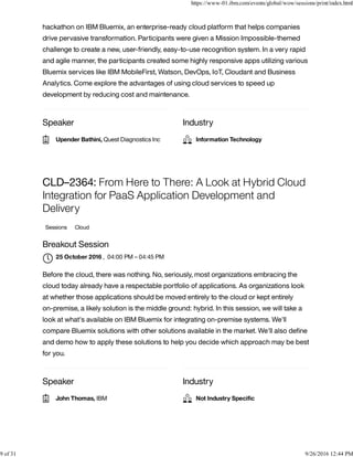 Speaker Industry
hackathon on IBM Bluemix, an enterprise-ready cloud platform that helps companies
drive pervasive transformation. Participants were given a Mission Impossible-themed
challenge to create a new, user-friendly, easy-to-use recognition system. In a very rapid
and agile manner, the participants created some highly responsive apps utilizing various
Bluemix services like IBM MobileFirst, Watson, DevOps, IoT, Cloudant and Business
Analytics. Come explore the advantages of using cloud services to speed up
development by reducing cost and maintenance.
Speaker Industry
CLD–2364: From Here to There: A Look at Hybrid Cloud
Integration for PaaS Application Development and
Delivery
Sessions Cloud
Breakout Session
, 04:00 PM – 04:45 PM
Before the cloud, there was nothing. No, seriously, most organizations embracing the
cloud today already have a respectable portfolio of applications. As organizations look
at whether those applications should be moved entirely to the cloud or kept entirely
on-premise, a likely solution is the middle ground: hybrid. In this session, we will take a
look at what's available on IBM Bluemix for integrating on-premise systems. We'll
compare Bluemix solutions with other solutions available in the market. We'll also deﬁne
and demo how to apply these solutions to help you decide which approach may be best
for you.
Upender Bathini, Quest Diagnostics Inc Information Technology
25 October 2016

John Thomas, IBM Not Industry Speciﬁc
https://www-01.ibm.com/events/global/wow/sessions/print/index.html
9 of 31 9/26/2016 12:44 PM
 