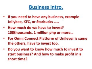 Business intro.
• If you need to have any business, example
Jollybee, KFC, or Starbucks …..
• How much do we have to invest?
100thousands, 1 million php or more…
• For Omni Connect Platform of Unilever is same
the others, have to invest too.
• Do you want to know how much to invest to
start business? And how to make profit in a
short time?
 