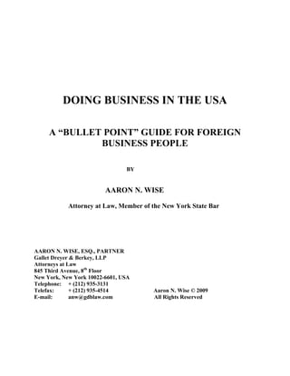 DOING BUSINESS IN THE USA
A “BULLET POINT” GUIDE FOR FOREIGN
BUSINESS PEOPLE
BY
AARON N. WISE
Attorney at Law, Member of the New York State Bar
AARON N. WISE, ESQ., PARTNER
Gallet Dreyer & Berkey, LLP
Attorneys at Law
845 Third Avenue, 8th
Floor
New York, New York 10022-6601, USA
Telephone: + (212) 935-3131
Telefax: + (212) 935-4514 Aaron N. Wise © 2009
E-mail: anw@gdblaw.com All Rights Reserved
 