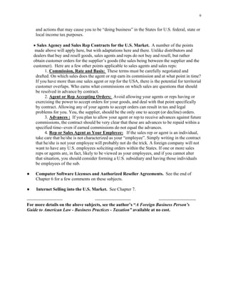 9
and actions that may cause you to be “doing business” in the States for U.S. federal, state or
local income tax purposes.
• Sales Agency and Sales Rep Contracts for the U.S. Market. A number of the points
made above will apply here, but with adaptations here and there. Unlike distributors and
dealers that buy and resell goods, sales agents and reps do not buy and resell, but rather
obtain customer orders for the supplier’s goods (the sales being between the supplier and the
customer). Here are a few other points applicable to sales agents and sales reps:
1. Commission, Rate and Basis: These terms must be carefully negotiated and
drafted. On which sales does the agent or rep earn its commission and at what point in time?
If you have more than one sales agent or rep for the USA, there is the potential for territorial
customer overlaps. Who earns what commissions on which sales are questions that should
be resolved in advance by contract.
2. Agent or Rep Accepting Orders: Avoid allowing your agents or reps having or
exercising the power to accept orders for your goods, and deal with that point specifically
by contract. Allowing any of your agents to accept orders can result in tax and legal
problems for you. You, the supplier, should be the only one to accept (or decline) orders.
3. Advances : If you plan to allow your agent or rep to receive advances against future
commissions, the contract should be very clear that these are advances to be repaid within a
specified time--even if earned commissions do not equal the advances.
4. Rep or Sales Agent as Your Employee: If the sales rep or agent is an individual,
take care that he/she is not characterized as your “employee”. Simply writing in the contract
that he/she is not your employee will probably not do the trick. A foreign company will not
want to have any U.S. employees soliciting orders within the States. If one or more sales
reps or agents are, in fact, likely to be viewed as your employees, and if you cannot alter
that situation, you should consider forming a U.S. subsidiary and having those individuals
be employees of the sub.
● Computer Software Licenses and Authorized Reseller Agreements. See the end of
Chapter 6 for a few comments on these subjects.
● Internet Selling into the U.S. Market. See Chapter 7.
------------------------ ------------------------ -------------------------
For more details on the above subjects, see the author’s “A Foreign Business Person’s
Guide to American Law - Business Practices - Taxation” available at no cost.
 