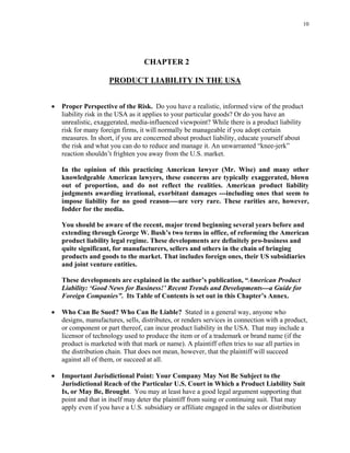 10
CHAPTER 2
PRODUCT LIABILITY IN THE USA
• Proper Perspective of the Risk. Do you have a realistic, informed view of the product
liability risk in the USA as it applies to your particular goods? Or do you have an
unrealistic, exaggerated, media-influenced viewpoint? While there is a product liability
risk for many foreign firms, it will normally be manageable if you adopt certain
measures. In short, if you are concerned about product liability, educate yourself about
the risk and what you can do to reduce and manage it. An unwarranted “knee-jerk”
reaction shouldn’t frighten you away from the U.S. market.
In the opinion of this practicing American lawyer (Mr. Wise) and many other
knowledgeable American lawyers, these concerns are typically exaggerated, blown
out of proportion, and do not reflect the realities. American product liability
judgments awarding irrational, exorbitant damages ---including ones that seem to
impose liability for no good reason----are very rare. These rarities are, however,
fodder for the media.
You should be aware of the recent, major trend beginning several years before and
extending through George W. Bush’s two terms in office, of reforming the American
product liability legal regime. These developments are definitely pro-business and
quite significant, for manufacturers, sellers and others in the chain of bringing
products and goods to the market. That includes foreign ones, their US subsidiaries
and joint venture entities.
These developments are explained in the author’s publication, “American Product
Liability: ‘Good News for Business!’ Recent Trends and Developments---a Guide for
Foreign Companies”. Its Table of Contents is set out in this Chapter’s Annex.
• Who Can Be Sued? Who Can Be Liable? Stated in a general way, anyone who
designs, manufactures, sells, distributes, or renders services in connection with a product,
or component or part thereof, can incur product liability in the USA. That may include a
licensor of technology used to produce the item or of a trademark or brand name (if the
product is marketed with that mark or name). A plaintiff often tries to sue all parties in
the distribution chain. That does not mean, however, that the plaintiff will succeed
against all of them, or succeed at all.
• Important Jurisdictional Point: Your Company May Not Be Subject to the
Jurisdictional Reach of the Particular U.S. Court in Which a Product Liability Suit
Is, or May Be, Brought. You may at least have a good legal argument supporting that
point and that in itself may deter the plaintiff from suing or continuing suit. That may
apply even if you have a U.S. subsidiary or affiliate engaged in the sales or distribution
 