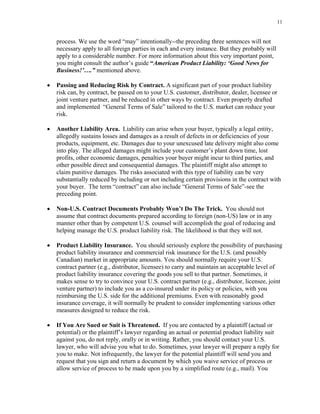 11
process. We use the word “may” intentionally--the preceding three sentences will not
necessary apply to all foreign parties in each and every instance. But they probably will
apply to a considerable number. For more information about this very important point,
you might consult the author’s guide “American Product Liability: ‘Good News for
Business!’….” mentioned above.
• Passing and Reducing Risk by Contract. A significant part of your product liability
risk can, by contract, be passed on to your U.S. customer, distributor, dealer, licensee or
joint venture partner, and be reduced in other ways by contract. Even properly drafted
and implemented “General Terms of Sale” tailored to the U.S. market can reduce your
risk.
• Another Liability Area. Liability can arise when your buyer, typically a legal entity,
allegedly sustains losses and damages as a result of defects in or deficiencies of your
products, equipment, etc. Damages due to your unexcused late delivery might also come
into play. The alleged damages might include your customer’s plant down time, lost
profits, other economic damages, penalties your buyer might incur to third parties, and
other possible direct and consequential damages. The plaintiff might also attempt to
claim punitive damages. The risks associated with this type of liability can be very
substantially reduced by including or not including certain provisions in the contract with
your buyer. The term “contract” can also include “General Terms of Sale”-see the
preceding point.
• Non-U.S. Contract Documents Probably Won’t Do The Trick. You should not
assume that contract documents prepared according to foreign (non-US) law or in any
manner other than by competent U.S. counsel will accomplish the goal of reducing and
helping manage the U.S. product liability risk. The likelihood is that they will not.
• Product Liability Insurance. You should seriously explore the possibility of purchasing
product liability insurance and commercial risk insurance for the U.S. (and possibly
Canadian) market in appropriate amounts. You should normally require your U.S.
contract partner (e.g., distributor, licensee) to carry and maintain an acceptable level of
product liability insurance covering the goods you sell to that partner. Sometimes, it
makes sense to try to convince your U.S. contract partner (e.g., distributor, licensee, joint
venture partner) to include you as a co-insured under its policy or policies, with you
reimbursing the U.S. side for the additional premiums. Even with reasonably good
insurance coverage, it will normally be prudent to consider implementing various other
measures designed to reduce the risk.
• If You Are Sued or Suit is Threatened. If you are contacted by a plaintiff (actual or
potential) or the plaintiff’s lawyer regarding an actual or potential product liability suit
against you, do not reply, orally or in writing. Rather, you should contact your U.S.
lawyer, who will advise you what to do. Sometimes, your lawyer will prepare a reply for
you to make. Not infrequently, the lawyer for the potential plaintiff will send you and
request that you sign and return a document by which you waive service of process or
allow service of process to be made upon you by a simplified route (e.g., mail). You
 