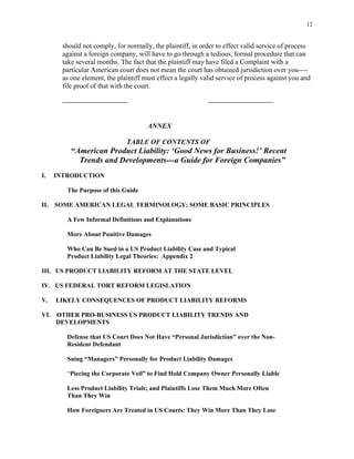 12
should not comply, for normally, the plaintiff, in order to effect valid service of process
against a foreign company, will have to go through a tedious, formal procedure that can
take several months. The fact that the plaintiff may have filed a Complaint with a
particular American court does not mean the court has obtained jurisdiction over you----
as one element, the plaintiff must effect a legally valid service of process against you and
file proof of that with the court.
---------------------------- ----------------------------
ANNEX
TABLE OF CONTENTS OF
“American Product Liability: ‘Good News for Business!’ Recent
Trends and Developments---a Guide for Foreign Companies”
I. INTRODUCTION
The Purpose of this Guide
II. SOME AMERICAN LEGAL TERMINOLOGY; SOME BASIC PRINCIPLES
A Few Informal Definitions and Explanations
More About Punitive Damages
Who Can Be Sued in a US Product Liability Case and Typical
Product Liability Legal Theories: Appendix 2
III. US PRODUCT LIABILITY REFORM AT THE STATE LEVEL
IV. US FEDERAL TORT REFORM LEGISLATION
V. LIKELY CONSEQUENCES OF PRODUCT LIABILITY REFORMS
VI. OTHER PRO-BUSINESS US PRODUCT LIABILITY TRENDS AND
DEVELOPMENTS
Defense that US Court Does Not Have “Personal Jurisdiction” over the Non-
Resident Defendant
Suing “Managers” Personally for Product Liability Damages
“Piecing the Corporate Veil” to Find Hold Company Owner Personally Liable
Less Product Liability Trials; and Plaintiffs Lose Them Much More Often
Than They Win
How Foreigners Are Treated in US Courts: They Win More Than They Lose
 