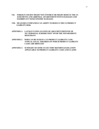 13
VII. FOREIGN COURTS MIGHT NOT ENFORCE OR MIGHT REDUCE THE US
JUDGMENTS AND ARBITRAL AWARD FOR PUNITIVE DAMAGES AND
EXORBITANT NONECONOMIC DAMAGES
VIII. MEASURES COMPANIES CAN ADOPT TO REDUCE THE US PRODUCT
LIABILITY RISK
APPENDIX 1: LAYMAN’S EXPLANATION OF ARGUMENT/DEFENSE OF
NO “PERSONAL JURISDICTION” OVER THE NON-RESIDENT
DEFENDANT
APPENDIX 2: WHO CAN BE SUED IN A US PRODUCT LIABILITY CASE;
TYPICAL LEGAL THEORIES ON WHICH PRODUCT LIABILITY
CASES ARE BROUGHT
APPENDIX 3: SUMMARY OF SOME STATE TORT REFORM LEGISLATION
APPLICABLE TO PRODUCT LIABILITY CASES AND CLAIMS
 