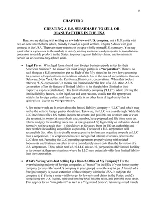 14
CHAPTER 3
CREATING A U.S. SUBSIDIARY TO SELL OR
MANUFACTURE IN THE USA
Here, we are dealing with setting up a wholly-owned U.S. company, not a U.S. entity with
two or more shareholders which, broadly viewed, is a joint venture. Chapter 5 deals with joint
ventures in the USA. There are many reasons to set up a wholly-owned U.S. company. You may
want to have a presence in the market; to satisfy existing customers and prospects; to manufacture,
process or assemble products in the States; to protect against liability claims; and to minimize
certain tax or customs duty-related costs.
• Legal Form. What legal form should most foreign business people select for their
American business? The answer for most foreign parties is a “corporation”. There is no
such thing as a U.S. corporation per se. Each of the fifty states has its own laws governing
the creation of legal entities, corporations included. So, in the case of corporations, there are
Delaware, New York, Florida, California, Illinois, etc. corporations. When this booklet
refers to “U.S. corporation”, it means one formed under the laws of a U.S. state. A U.S.
corporation offers the feature of limited liability to its shareholders (limited to their
respective capital contribution). The limited liability company (“LLC”), while offering the
limited liability feature, is, for legal, tax and cost reasons, usually not the appropriate
vehicle for foreign parties; and there typically is no other form of legal entity that is
appropriate--except the “corporation”.
A few more words are in order about the limited liability company = “LLC” and why it may
not be the vehicle foreign parties should use. Tax-wise, the LLC is a pass-through. While the
LLC itself must file a US federal income tax return (and possibly one or more state or even
city returns), its owner(s) must obtain a tax number, have prepared and file these same tax
returns and pay the resulting taxes due. A foreign (non-US) legal entity or individual should
normally not have to do that---it should stay as far away from the US tax authorities and
their worldwide auditing capabilities as possible. The use of a U.S. corporation will
accomplish that. Also, it is typically more expensive to form and organize properly an LLC
than a corporation. The corporation has well recognized internal structures, whereas the
LLC does not. Preparing the LLC operating agreement properly along with related
documents and features can often involve considerably more costs than the formation of a
U.S. corporation. Third, while both a U.S. LLC and a U.S. corporation offer limited liability
to its owner(s), there are situations where the LLC may potentially offer less limited liability
than the corporation.
• What’s Wrong With Just Setting Up a Branch Office of My Company? For the
overwhelming majority of foreign companies, a “branch” in the USA of your home country
company (or any other non-US company in your group) is not the way to go. A branch of a
foreign company is just an extension of that company within the USA. It subjects the
company to (1) being a more visible target for lawsuits and claims in the States; and (2)
being liable for U.S. federal, state and possible local income taxes, and possibly other taxes.
That applies for an “unregistered” as well as a “registered branch”. An unregistered branch
 