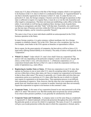 15
means any U.S. place of business or the like of the foreign company which is not registered
to do business in the U.S. state in which it is conducted its business. A “registered branch” is
one that is formally registered to do business in that U.S. state. If, under the laws of a
particular U.S. state, the foreign company’s business activities through its operations in that
state is sufficient to require it to register there, it must do so or run the risk of penalties and
other negative consequences. That does not mean just establishing a sales office in that state,
rather, it can include as well having an employee there, having a stock of goods there,
including on consignment, and other “links” with that state. Essentially, one could loosely
say that any type of business activities within the USA involving some sort of presence of
the foreign company, can be viewed as a possible “branch”.
The same is true if one or more individuals establish an unincorporated (in the USA)
business operation in the States.
In many foreign countries, it is quite common, without inordinate risk, for a foreign
company to establish a branch. Not in the USA. There are a few exceptions, but very few.
For example, some banks in the USA operate as branches or representative offices.
But to repeat, for the great majority of companies, the best advice will be to form a U.S.
legal entity offering limited liability to its owner(s). The entity of choice will typically be the
“corporation”.
• Which U.S. State? Under which U.S. state’s laws shall I form my corporation? The
answer will vary depending on the particular company’s needs. In most cases, though, the
choice, in this writer’s view, will come down to: 1. a Delaware corporation; or 2. a
corporation formed under the laws of the U.S. state in which the corporation will have its
center of operations (e.g., main office).
• Registering in Another State or States. If I form my corporation in one U.S. state, then
operate my business in one or more other U.S. states by accepting orders for goods and
services within that or those other states, do I have to register my corporation to do business
in that or those other states? The answer is generally, yes. Certain other activities that your
corporation carries on or performs in U.S. states other than the one in which it is formed
may require its registration to do business there. That registration process is not difficult,
time consuming or expensive. Note, however, that the mere fact your corporation sells its
goods from one American state to a customer in another American state does not normally
require the corporation to register to do business in the customer’s state.
• Corporate Name. Is the name of my corporation formed in one state protected in all of the
other U.S. states? The answer is no. But that usually does not present any serious problem.
Even when it does present a problem, it can generally be satisfactorily resolved.
• Corporate Name and Trademark. A company name is not the same thing as a trademark.
A registered U.S. federal trademark will provide protection throughout the entire USA for
the particular goods or services for which it is registered. The name of your U.S. corporation
will give you (weak) protection within the state in which the corporation is formed, and in
 