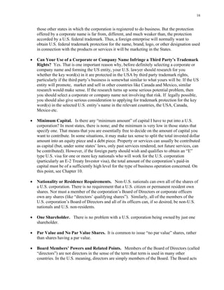 16
those other states in which the corporation is registered to do business. But the protection
offered by a corporate name is far from, different, and much weaker than, the protection
accorded by a U.S. federal trademark. Thus, a foreign enterprise will normally want to
obtain U.S. federal trademark protection for the name, brand, logo, or other designation used
in connection with the products or services it will be marketing in the States.
• Can Your Use of a Corporate or Company Name Infringe a Third Party’s Trademark
Rights? Yes. That is one important reason why, before definitely selecting a corporate or
company name and forming the US entity, your U.S. lawyer should research for you
whether the key word(s) in it are protected in the USA by third party trademark rights,
particularly if the third party’s business is somewhat similar to what yours will be. If the US
entity will promote, market and sell in other countries like Canada and Mexico, similar
research would make sense. If the research turns up some serious potential problem, then
you should select a corporate or company name not involving that risk. If legally possible,
you should also give serious consideration to applying for trademark protection for the key
word(s) in the selected U.S. entity’s name in the relevant countries, the USA, Canada,
Mexico etc.
• Minimum Capital. Is there any “minimum amount” of capital I have to put into a U.S.
corporation? In most states, there is none; and the minimum is very low in those states that
specify one. That means that you are essentially free to decide on the amount of capital you
want to contribute. In some situations, it may make tax sense to split the total invested dollar
amount into an equity piece and a debt piece. Property or services can usually be contributed
as capital (but, under some states’ laws, only past services rendered, not future services, can
be contributed). However, if the foreign party should wish and qualifies to obtain an “E”
type U.S. visa for one or more key nationals who will work for the U.S. corporation
(particularly an E-2 Treaty Investor visa), the total amount of the corporation’s paid-in
capital must be of a sufficiently high level for the type of business operation concerned. On
this point, see Chapter 10.
• Nationality or Residence Requirements. Non-U.S. nationals can own all of the shares of
a U.S. corporation. There is no requirement that a U.S. citizen or permanent resident own
shares. Nor must a member of the corporation’s Board of Directors or corporate officers
own any shares (like “directors’ qualifying shares”). Similarly, all of the members of the
U.S. corporation’s Board of Directors and all of its officers can, if so desired, be non-U.S.
nationals and U.S. non-residents.
• One Shareholder. There is no problem with a U.S. corporation being owned by just one
shareholder.
• Par Value and No Par Value Shares. It is common to issue “no par value” shares, rather
than shares having a par value.
• Board Members’ Powers and Related Points. Members of the Board of Directors (called
“directors”) are not directors in the sense of the term that term is used in many other
countries. In the U.S. meaning, directors are simply members of the Board. The Board acts
 