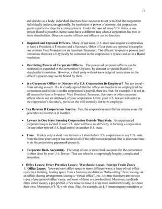 17
and decides as a body; individual directors have no power to act or to bind the corporation
individually (unless, exceptionally, by resolution or power of attorney, the corporation
grants a particular director certain powers). Under the laws of many U.S. states, a one
person Board is possible. Some states have a different rule when a corporation has two or
more shareholders. Directors can be officers and officers can be directors.
• Required and Optional Officers. Many, if not most, U.S. state laws require a corporation
to have a President, a Treasurer and a Secretary. Other officer posts are optional (examples:
one or more Vice Presidents or an Assistant Treasurer). The officers’ respective powers (and
limitations thereon) will typically be contained in the corporation’s bylaws and/or in a Board
resolution.
• Restricting Powers of Corporate Officers. The powers of corporate officers can be
restricted or expanded in the corporation’s bylaws, by contract or special Board (or
shareholder) resolution. However, a third party without knowledge of restrictions on the
officer’s powers may not be bound by them.
• Is a Corporate Officer or Director of a U.S. Corporation Its Employee? No, not merely
from serving as such. If it is clearly agreed that the officer or director is an employee of the
corporation and he/she is on the corporation’s payroll, then yes. But, for example, it is not at
all unusual to have a President, Vice President, Treasurer, Secretary or other corporate
officer who is not an employee of your corporation. Often, your U.S. lawyer will serve as
the corporation’s Secretary, but he or she will normally not be its employee.
• Tax Returns If Corporation Inactive. Yes, the corporation must file tax returns even if it
generates no income or is inactive.
• Lawyer in One State Forming Corporation Outside That State. An experienced
corporate lawyer located in one U.S. state will have no difficulty in forming a corporation
(or any other type of U.S. legal entity) in another U.S. state.
• Time. It takes only a short time to form a 1 shareholder U.S. corporation in any U.S. state
from the time your lawyer has received all of the information required. But is does take time
to do the preparatory paperwork properly.
• Corporate Bank Account(s). The setup of one or more bank accounts for the corporation
is often done by your U.S. lawyer. That can often be a surprisingly lengthy, complicated
procedure.
• Office Leases; Other Premises Leases; Warehouse Leases; Foreign Trade Zones
1. Office Leases. You can lease office space in many different ways: a lease of real office
space in a building; leasing space from a business incubator or “baby-sitting” firm; leasing via
an office-sharing arrangement; leasing a “virtual office”, etc. It is true that there are various
types of pre-printed office leases, and most of those are pro-landlord. Moreover, landlords
often either modify a pre-printed office lease to make it even more landlord friendly, or create
their own. Moreover, if U.S. work visas (like, for example, an L-1 intercompany transferee or
 