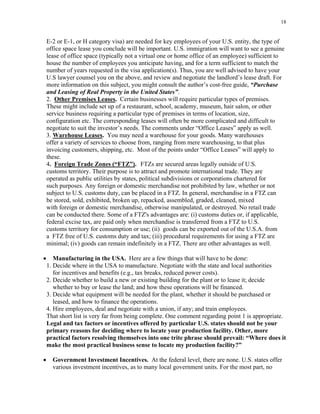 18
E-2 or E-1, or H category visa) are needed for key employees of your U.S. entity, the type of
office space lease you conclude will be important. U.S. immigration will want to see a genuine
lease of office space (typically not a virtual one or home office of an employee) sufficient to
house the number of employees you anticipate having, and for a term sufficient to match the
number of years requested in the visa application(s). Thus, you are well advised to have your
U.S lawyer counsel you on the above, and review and negotiate the landlord’s lease draft. For
more information on this subject, you might consult the author’s cost-free guide, “Purchase
and Leasing of Real Property in the United States”.
2. Other Premises Leases. Certain businesses will require particular types of premises.
These might include set up of a restaurant, school, academy, museum, hair salon, or other
service business requiring a particular type of premises in terms of location, size,
configuration etc. The corresponding leases will often be more complicated and difficult to
negotiate to suit the investor’s needs. The comments under “Office Leases” apply as well.
3. Warehouse Leases. You may need a warehouse for your goods. Many warehouses
offer a variety of services to choose from, ranging from mere warehousing, to that plus
invoicing customers, shipping, etc. Most of the points under “Office Leases” will apply to
these.
4. Foreign Trade Zones (“FTZ”). FTZs are secured areas legally outside of U.S.
customs territory. Their purpose is to attract and promote international trade. They are
operated as public utilities by states, political subdivisions or corporations chartered for
such purposes. Any foreign or domestic merchandise not prohibited by law, whether or not
subject to U.S. customs duty, can be placed in a FTZ. In general, merchandise in a FTZ can
be stored, sold, exhibited, broken up, repacked, assembled, graded, cleaned, mixed
with foreign or domestic merchandise, otherwise manipulated, or destroyed. No retail trade
can be conducted there. Some of a FTZ's advantages are: (i) customs duties or, if applicable,
federal excise tax, are paid only when merchandise is transferred from a FTZ to U.S.
customs territory for consumption or use; (ii) goods can be exported out of the U.S.A. from
a FTZ free of U.S. customs duty and tax; (iii) procedural requirements for using a FTZ are
minimal; (iv) goods can remain indefinitely in a FTZ. There are other advantages as well.
• Manufacturing in the USA. Here are a few things that will have to be done:
1. Decide where in the USA to manufacture. Negotiate with the state and local authorities
for incentives and benefits (e.g., tax breaks, reduced power costs).
2. Decide whether to build a new or existing building for the plant or to lease it; decide
whether to buy or lease the land; and how these operations will be financed.
3. Decide what equipment will be needed for the plant, whether it should be purchased or
leased, and how to finance the operations.
4. Hire employees, deal and negotiate with a union, if any; and train employees.
That short list is very far from being complete. One comment regarding point 1 is appropriate.
Legal and tax factors or incentives offered by particular U.S. states should not be your
primary reasons for deciding where to locate your production facility. Other, more
practical factors resolving themselves into one trite phrase should prevail: “Where does it
make the most practical business sense to locate my production facility?”
• Government Investment Incentives. At the federal level, there are none. U.S. states offer
various investment incentives, as to many local government units. For the most part, no
 