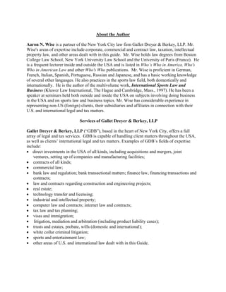 About the Author
Aaron N. Wise is a partner of the New York City law firm Gallet Dreyer & Berkey, LLP. Mr.
Wise's areas of expertise include corporate, commercial and contract law, taxation, intellectual
property law, and other areas dealt with in this guide. Mr. Wise holds law degrees from Boston
College Law School, New York University Law School and the University of Paris (France). He
is a frequent lecturer inside and outside the USA and is listed in Who’s Who in America, Who's
Who in American Law and other Who's Who publications. Mr. Wise is proficient in German,
French, Italian, Spanish, Portuguese, Russian and Japanese, and has a basic working knowledge
of several other languages. He also practices in the sports law field, both domestically and
internationally. He is the author of the multivolume work, International Sports Law and
Business (Kluwer Law International, The Hague and Cambridge, Mass., 1997). He has been a
speaker at seminars held both outside and inside the USA on subjects involving doing business
in the USA and on sports law and business topics. Mr. Wise has considerable experience in
representing non-US (foreign) clients, their subsidiaries and affiliates in connection with their
U.S. and international legal and tax matters.
Services of Gallet Dreyer & Berkey, LLP
Gallet Dreyer & Berkey, LLP (“GDB”), based in the heart of New York City, offers a full
array of legal and tax services. GDB is capable of handling client matters throughout the USA,
as well as clients’ international legal and tax matters. Examples of GDB’s fields of expertise
include:
• direct investments in the USA of all kinds, including acquisitions and mergers, joint
ventures, setting up of companies and manufacturing facilities;
• contracts of all kinds;
• commercial law;
• bank law and regulation; bank transactional matters; finance law, financing transactions and
contracts;
• law and contracts regarding construction and engineering projects;
• real estate;
• technology transfer and licensing;
• industrial and intellectual property;
• computer law and contracts; internet law and contracts;
• tax law and tax planning;
• visas and immigration;
• litigation, mediation and arbitration (including product liability cases);
• trusts and estates, probate, wills (domestic and international);
• white collar criminal litigation;
• sports and entertainment law;
• other areas of U.S. and international law dealt with in this Guide.
 