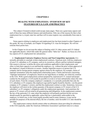 20
CHAPTER 4
DEALING WITH EMPLOYEES: OVERVIEW OF KEY
FEATURES OF U.S. LAW AND PRACTICE
This subject if treated in detail could occupy many pages. There are a great many aspects and
each of them has many different features and ramifications. Only one of the reasons for that is that
employment law is, in part, state law and thus will in some respects vary considerably from state to
state.
Some aspects relating to employees and employment law has been treated in other Chapters of
this guide. By way of example, see Chapter 10 regarding U.S. visas for foreigners. We will not
reiterate those points here.
In this Chapter we do not treat the subject of dealing with U.S. labor unions and U.S. federal
law applicable thereto, which falls under the general rubric “labor law”. Rather, we focus on a few
key aspects of U.S. employment law and practice.
• Employment Contracts; Employee Secrecy and Non-Competition Agreements. It is
normally advisable to conclude written employment contracts, American style, with key employees
of your U.S. subsidiary or JV company, such as its executives, officers and key technical managers.
One reason is obvious: to define the terms and conditions applicable to their employment; and
often, to limit their capacity to act and bind the employer, e.g., without the prior written approval of
the employer’s board of directors or owners. Another important reason is to protect the U.S.
company and its foreign parent company against claims by the employee, for example, claims of
improper termination when the employment relationship ceases. Claims and lawsuits concerning
“improper termination” of employees, based on one legal theory or another, are relatively common
in the USA. With a good employment contract prepared by experienced U.S. counsel and proper
conduct by the employer, it will usually be possible to avoid or at least substantially reduce the risks
of such claims. From the company-employer’s standpoint, it is normally preferable that only the
U.S. subsidiary or JV company (the employer) sign and be legally bound by thereby---not the parent
company or JV company’s owners; and that the employment contract so state. Sometimes, however,
the employee will insist on the written guaranty of the parent company or JV owners of the U.S.
subsidiary’s or JV company’s obligations under the employment agreement. And sometimes the
parent or JV owners will not mind at all guaranteeing said obligations. In the employment contract,
the law of the particular U.S. state where the employee will primarily perform his/her services
should usually be specified as applicable, unless that law is particularly unfavorable to the
employer, in which case, to the extent legally possible (and in many instances, it may not be
possible for purposes of the desired effect), the law of another, more favorable U.S. state should be
specified.
The employment contract should contain either an arbitration clause providing for arbitration
in the USA (typically, under the American Arbitration Association’s pertinent rules) or a clause
 