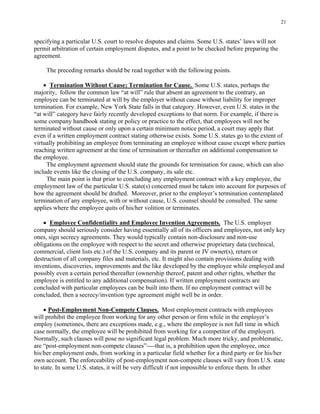 21
specifying a particular U.S. court to resolve disputes and claims. Some U.S. states’ laws will not
permit arbitration of certain employment disputes, and a point to be checked before preparing the
agreement.
The preceding remarks should be read together with the following points.
• Termination Without Cause; Termination for Cause. Some U.S. states, perhaps the
majority, follow the common law “at will” rule that absent an agreement to the contrary, an
employee can be terminated at will by the employer without cause without liability for improper
termination. For example, New York State falls in that category. However, even U.S. states in the
“at will” category have fairly recently developed exceptions to that norm. For example, if there is
some company handbook stating or policy or practice to the effect, that employees will not be
terminated without cause or only upon a certain minimum notice period, a court may apply that
even if a written employment contract stating otherwise exists. Some U.S. states go to the extent of
virtually prohibiting an employee from terminating an employee without cause except where parties
reaching written agreement at the time of termination or thereafter on additional compensation to
the employee.
The employment agreement should state the grounds for termination for cause, which can also
include events like the closing of the U.S. company, its sale etc.
The main point is that prior to concluding any employment contract with a key employee, the
employment law of the particular U.S. state(s) concerned must be taken into account for purposes of
how the agreement should be drafted. Moreover, prior to the employer’s termination contemplated
termination of any employee, with or without cause, U.S. counsel should be consulted. The same
applies where the employee quits of his/her volition or terminates.
• Employee Confidentiality and Employee Invention Agreements. The U.S. employer
company should seriously consider having essentially all of its officers and employees, not only key
ones, sign secrecy agreements. They would typically contain non-disclosure and non-use
obligations on the employee with respect to the secret and otherwise proprietary data (technical,
commercial, client lists etc.) of the U.S. company and its parent or JV owner(s), return or
destruction of all company files and materials, etc. It might also contain provisions dealing with
inventions, discoveries, improvements and the like developed by the employee while employed and
possibly even a certain period thereafter (ownership thereof, patent and other rights, whether the
employee is entitled to any additional compensation). If written employment contracts are
concluded with particular employees can be built into them. If no employment contract will be
concluded, then a secrecy/invention type agreement might well be in order.
• Post-Employment Non-Compete Clauses. Most employment contracts with employees
will prohibit the employee from working for any other person or firm while in the employer’s
employ (sometimes, there are exceptions made, e.g., where the employee is not full time in which
case normally, the employee will be prohibited from working for a competitor of the employer).
Normally, such clauses will pose no significant legal problem. Much more tricky, and problematic,
are “post-employment non-compete clauses”----that is, a prohibition upon the employee, once
his/her employment ends, from working in a particular field whether for a third party or for his/her
own account. The enforceability of post-employment non-compete clauses will vary from U.S. state
to state. In some U.S. states, it will be very difficult if not impossible to enforce them. In other
 