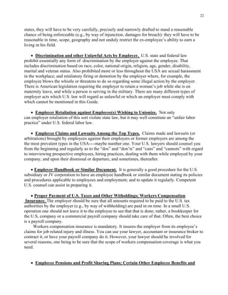 22
states, they will have to be very carefully, precisely and narrowly drafted to stand a reasonable
chance of being enforceable (e.g., by way of injunction, damages for breach): they will have to be
reasonable in time, scope, geography and not unduly restrict the ex-employee’s ability to earn a
living in his field.
• Discrimination and other Unlawful Acts by Employer. U.S. state and federal law
prohibit essentially any form of discrimination by the employer against the employee. That
includes discrimination based on race, color, national origin, religion, age, gender, disability,
marital and veteran status. Also prohibited more or less throughout the USA are sexual harassment
in the workplace; and retaliatory firing or demotion by the employer where, for example, the
employee blows the whistle or threatens to do so regarding some illegal action by the employer.
There is American legislation requiring the employer to retain a woman’s job while she is on
maternity leave, and while a person is serving in the military. There are many different types of
employer acts which U.S. law will regard as unlawful or which an employer must comply with
which cannot be mentioned in this Guide.
• Employer Retaliation against Employee(s) Wishing to Unionize. Not only
can employer retaliation of this sort violate state law, but it may well constitute an “unfair labor
practice” under U.S. federal labor law.
• Employee Claims and Lawsuits Among the Top Types. Claims made and lawsuits (or
arbitrations) brought by employees against their employers or former employers are among the
the most prevalent types in the USA----maybe number one. Your U.S. lawyers should counsel you
from the beginning and regularly as to the “dos” and “don’ts” and “cans” and “cannots” with regard
to interviewing prospective employees, hiring practices, dealing with them while employed by your
company, and upon their dismissal or departure, and sometimes, thereafter.
• Employer Handbook or Similar Document. It is generally a good procedure for the U.S.
subsidiary or JV corporation to have an employee handbook or similar document stating its policies
and procedures applicable to employees and employment; and to update it regularly. Competent
U.S. counsel can assist in preparing it.
• Proper Payment of U.S. Taxes and Other Witholdings; Workers Compensation
Insurance. The employer should be sure that all amounts required to be paid to the U.S. tax
authorities by the employer (e.g., by way of withholding) are paid in on time. In a small U.S.
operation one should not leave it to the employee to see that that is done; rather, a bookkeeper for
the U.S, company or a commercial payroll company should take care of that. Often, the best choice
is a payroll company.
Workers compensation insurance is mandatory. It insures the employer from its employee’s
claims for job related injury and illness. You can use your lawyer, accountant or insurance broker to
contract it, or have your payroll company do it. However, your lawyer should be involved for
several reasons, one being to be sure that the scope of workers compensation coverage is what you
need.
• Employee Pensions and Profit Sharing Plans; Certain Other Employee Benefits and
 