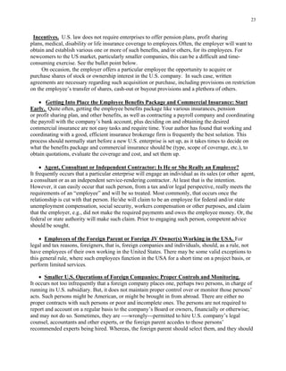 23
Incentives. U.S. law does not require enterprises to offer pension plans, profit sharing
plans, medical, disability or life insurance coverage to employees.Often, the employer will want to
obtain and establish various one or more of such benefits, and/or others, for its employees. For
newcomers to the US market, particularly smaller companies, this can be a difficult and time-
consuming exercise. See the bullet point below.
On occasion, the employer offers a particular employee the opportunity to acquire or
purchase shares of stock or ownership interest in the U.S. company. In such case, written
agreements are necessary regarding such acquisition or purchase, including provisions on restriction
on the employee’s transfer of shares, cash-out or buyout provisions and a plethora of others.
• Getting Into Place the Employee Benefits Package and Commercial Insurance: Start
Early. Quite often, getting the employee benefits package like various insurances, pension
or profit sharing plan, and other benefits, as well as contracting a payroll company and coordinating
the payroll with the company’s bank account, plus deciding on and obtaining the desired
commercial insurance are not easy tasks and require time. Your author has found that working and
coordinating with a good, efficient insurance brokerage firm is frequently the best solution. This
process should normally start before a new U.S. enterprise is set up, as it takes times to decide on
what the benefits package and commercial insurance should be (type, scope of coverage, etc.), to
obtain quotations, evaluate the coverage and cost, and set them up.
• Agent, Consultant or Independent Contractor: Is He or She Really an Employee?
It frequently occurs that a particular enterprise will engage an individual as its sales (or other agent,
a consultant or as an independent service-rendering contractor. At least that is the intention.
However, it can easily occur that such person, from a tax and/or legal perspective, really meets the
requirements of an “employee” and will be so treated. Most commonly, that occurs once the
relationship is cut with that person. He/she will claim to be an employee for federal and/or state
unemployment compensation, social security, workers compensation or other purposes, and claim
that the employer, e.g., did not make the required payments and owes the employee money. Or, the
federal or state authority will make such claim. Prior to engaging such person, competent advice
should be sought.
• Employees of the Foreign Parent or Foreign JV Owner(s) Working in the USA. For
legal and tax reasons, foreigners, that is, foreign companies and individuals, should, as a rule, not
have employees of their own working in the United States. There may be some valid exceptions to
this general rule, where such employees function in the USA for a short time on a project basis, or
perform limited services.
• Smaller U.S. Operations of Foreign Companies: Proper Controls and Monitoring.
It occurs not too infrequently that a foreign company places one, perhaps two persons, in charge of
running its U.S. subsidiary. But, it does not maintain proper control over or monitor those persons’
acts. Such persons might be American, or might be brought in from abroad. There are either no
proper contracts with such persons or poor and incomplete ones. The persons are not required to
report and account on a regular basis to the company’s Board or owners, financially or otherwise;
and may not do so. Sometimes, they are ----wrongly---permitted to hire U.S. company’s legal
counsel, accountants and other experts, or the foreign parent accedes to those persons’
recommended experts being hired. Whereas, the foreign parent should select them, and they should
 