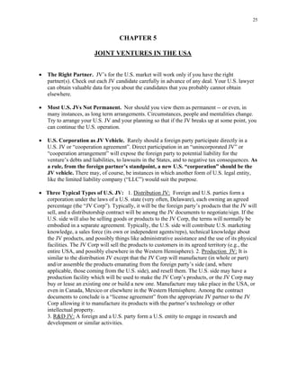25
CHAPTER 5
JOINT VENTURES IN THE USA
• The Right Partner. JV’s for the U.S. market will work only if you have the right
partner(s). Check out each JV candidate carefully in advance of any deal. Your U.S. lawyer
can obtain valuable data for you about the candidates that you probably cannot obtain
elsewhere.
• Most U.S. JVs Not Permanent. Nor should you view them as permanent -- or even, in
many instances, as long term arrangements. Circumstances, people and mentalities change.
Try to arrange your U.S. JV and your planning so that if the JV breaks up at some point, you
can continue the U.S. operation.
• U.S. Corporation as JV Vehicle. Rarely should a foreign party participate directly in a
U.S. JV or “cooperation agreement”. Direct participation in an “unincorporated JV” or
“cooperation arrangement” will expose the foreign party to potential liability for the
venture’s debts and liabilities, to lawsuits in the States, and to negative tax consequences. As
a rule, from the foreign partner’s standpoint, a new U.S. “corporation” should be the
JV vehicle. There may, of course, be instances in which another form of U.S. legal entity,
like the limited liability company (“LLC”) would suit the purpose.
• Three Typical Types of U.S. JV: 1. Distribution JV: Foreign and U.S. parties form a
corporation under the laws of a U.S. state (very often, Delaware), each owning an agreed
percentage (the “JV Corp”). Typically, it will be the foreign party’s products that the JV will
sell, and a distributorship contract will be among the JV documents to negotiate/sign. If the
U.S. side will also be selling goods or products to the JV Corp, the terms will normally be
embodied in a separate agreement. Typically, the U.S. side will contribute U.S. marketing
knowledge, a sales force (its own or independent agents/reps), technical knowledge about
the JV products, and possibly things like administrative assistance and the use of its physical
facilities. The JV Corp will sell the products to customers in its agreed territory (e.g., the
entire USA, and possibly elsewhere in the Western Hemisphere). 2. Production JV: It is
similar to the distribution JV except that the JV Corp will manufacture (in whole or part)
and/or assemble the products emanating from the foreign party’s side (and, where
applicable, those coming from the U.S. side), and resell them. The U.S. side may have a
production facility which will be used to make the JV Corp’s products, or the JV Corp may
buy or lease an existing one or build a new one. Manufacture may take place in the USA, or
even in Canada, Mexico or elsewhere in the Western Hemisphere. Among the contract
documents to conclude is a “license agreement” from the appropriate JV partner to the JV
Corp allowing it to manufacture its products with the partner’s technology or other
intellectual property.
3. R&D JV: A foreign and a U.S. party form a U.S. entity to engage in research and
development or similar activities.
 