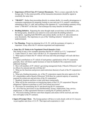 26
• Importance of First Class JV Contract Documents. This is a must, especially for the
foreign side. To the extent possible, all the transaction documents should be signed at
essentially the same time.
• “NB-SOT”. Rather than proceeding directly to contract drafts, it is usually advantageous to
commence negotiations by preparing, honing to your and your U.S. counsel’s satisfaction,
submitting to the U.S. side, and working to the signature of, “a non-binding summary of key
terms” (“NB-SOT”) of the deal. That technique has many benefits for both sides.
• Drafting Initiative. Repeating the same thought made several times in this booklet, you,
the foreign party, should do your utmost to seize and retain the drafting initiative
throughout, regarding both NB-SOTs and contract drafts. Let the U.S. side comment on
your documents. The importance to you of the “drafting initiative” should not be
underestimated.
• Tax Planning. Proper tax planning for a U.S. JV, with the assistance of experts, is
important. It may affect the JV structure negotiated and implemented.
• Some Key JV Points to be Negotiated (Non-Exhaustive List):
This listing of only a few examples presumes that the JV vehicle is a U.S. “corporation”.
1. Under which U.S. state’s laws will the U.S. JV corporation be formed?
2. What type(s) of shares the JV vehicle will issue and what percentages will each side have
therein?
3. Capital contributions to JV vehicle of each partner; capitalization of the JV corporation
generally. How will future capital increases or loans be handled if the corporation needs
additional funding?
4. How will members of JV vehicle’s governing management body (“Board of Directors”) and
its officers be selected and who will they be?
5. What are the functions and powers (and restrictions thereon) of each of the JV corporation’s
officers?
6. What acts, binding documents, etc. of the JV corporation require the prior approval of the
JV’s shareholders and/or Board of Directors? Will there be a special majority or unanimity
required for certain acts and activities of the JV corporation?
7. Deadlock situations and how to deal with them contractually.
8. What will be the restrictions on transferring shares of the U.S. JV corporation? Buyout
obligations? Options to purchase or sell? First refusal provisions?
9. Provisions for terminating the JV and dissolving the JV corporation.
10. All of the key provisions in any distributorship, license, employment, loan, service,
employment, or other agreements between or among the JV partners and the JV.
11. Provisions dealing with how and where disputes and claims will be resolved, and what
laws will apply to the JV contracts.
• Input of Foreign Client. The foreign partner will have to work closely with its U.S. lawyers
to put together and close a U.S. JV. That input and cooperation is vital.
 