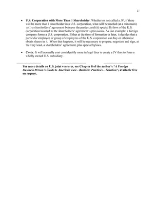 27
• U.S. Corporation with More Than 1 Shareholder. Whether or not called a JV, if there
will be more than 1 shareholder in a U.S. corporation, what will be needed (at a minimum)
is (i) a shareholders’ agreement between the parties; and (ii) special Bylaws of the U.S.
corporation tailored to the shareholders’ agreement’s provisions. As one example: a foreign
company forms a U.S. corporation. Either at the time of formation or later, it decides that a
particular employee or group of employees of the U.S. corporation can buy or otherwise
obtain shares in it. When that happens, it will be necessary to prepare, negotiate and sign, at
the very least, a shareholders’ agreement, plus special bylaws.
• Costs. It will normally cost considerably more in legal fees to create a JV than to form a
wholly owned U.S. subsidiary.
------------------------ ------------------------ ----------------------------
For more details on U.S. joint ventures, see Chapter 8 of the author’s “A Foreign
Business Person’s Guide to American Law - Business Practices - Taxation”, available free
on request.
 