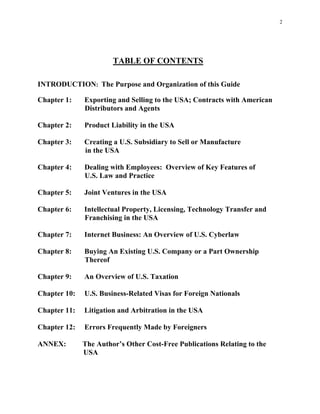 2
TABLE OF CONTENTS
INTRODUCTION: The Purpose and Organization of this Guide
Chapter 1: Exporting and Selling to the USA; Contracts with American
Distributors and Agents
Chapter 2: Product Liability in the USA
Chapter 3: Creating a U.S. Subsidiary to Sell or Manufacture
in the USA
Chapter 4: Dealing with Employees: Overview of Key Features of
U.S. Law and Practice
Chapter 5: Joint Ventures in the USA
Chapter 6: Intellectual Property, Licensing, Technology Transfer and
Franchising in the USA
Chapter 7: Internet Business: An Overview of U.S. Cyberlaw
Chapter 8: Buying An Existing U.S. Company or a Part Ownership
Thereof
Chapter 9: An Overview of U.S. Taxation
Chapter 10: U.S. Business-Related Visas for Foreign Nationals
Chapter 11: Litigation and Arbitration in the USA
Chapter 12: Errors Frequently Made by Foreigners
ANNEX: The Author’s Other Cost-Free Publications Relating to the
USA
 
