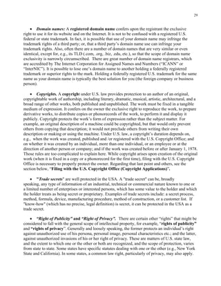 29
• Domain names: A registered domain name confers upon the registrant the exclusive
right to use it for its website and on the Internet. It is not to be confused with a registered U.S.
federal or state trademark. In fact, it is possible that use of your domain name may infringe the
trademark rights of a third party; or, that a third party’s domain name use can infringe your
trademark rights. Also, often there are a number of domain names that are very similar or even
identical, except for, e.g., its TLD (.com, .org, .biz, .edu, etc.), so that the scope of domain name
exclusivity is narrowly circumscribed. There are great number of domain name registrars, which
are accredited by The Internet Corporation for Assigned Names and Numbers (“ICANN” or
“InterNIC”). It is possible to lose one’s domain name to another holding a federally registered
trademark or superior rights to the mark. Holding a federally registered U.S. trademark for the same
name as your domain name is typically the best solution for you (the foreign company or business
person).
• Copyrights. A copyright under U.S. law provides protection to an author of an original,
copyrightable work of authorship, including literary, dramatic, musical, artistic, architectural, and a
broad range of other works, both published and unpublished. The work must be fixed in a tangible
medium of expression. It confers on the owner the exclusive right to reproduce the work, to prepare
derivative works, to distribute copies or phonorecords of the work, to perform it and display it
publicly. Copyright protects the work’s form of expression rather than the subject matter. For
example, an original description of a machine could be copyrighted, but that would only prevent
others from copying that description; it would not preclude others from writing their own
description or making or using the machine. Under U.S. law, a copyright’s duration depends on,
e.g., when the work was created, published and /or registered with the U.S. Copyright Office; and
on whether it was created by an individual, more than one individual, or an employee or at the
direction of another person or company; and if the work was created before or after January 1, 1978.
Those rules are too complicated to explain here. While copyright arises upon creation of the original
work (when it is fixed in a copy or a phonorecord for the first time), filing with the U.S. Copyright
Office is necessary to properly protect the owner. Regarding that last point and others, see the
section below, “Filing with the U.S. Copyright Office (Copyright Applications)”.
• "Trade secrets" are well protected in the USA. A "trade secret" can be, broadly
speaking, any type of information of an industrial, technical or commercial nature known to one or
a limited number of enterprises or interested persons, which has some value to the holder and which
the holder treats as being secret or proprietary. Examples of trade secrets include: a secret process,
method, formula, device, manufacturing procedure, method of construction, or a customer list. If
"know-how" (which has no precise, legal definition) is secret, it can be protected in the USA as a
trade secret.
• “Right of Publicity” and “Right of Privacy”. There are certain other “rights” that might be
considered to fall with the general scope of intellectual property, for example, “rights of publicity”
and “rights of privacy”. Generally and loosely speaking, the former protects an individual’s right
against unauthorized use of his persona, personal image, personal characteristics etc.; and the latter,
against unauthorized invasions of his or her right of privacy. These are matters of U.S. state law,
and the extent to which one or the other or both are recognized, and the scope of protection, varies
from state to state. Some states have specific statutes dealing with one or the other (e.g., New York
State and California). In some states, a common law right, particularly of privacy, may also apply.
 