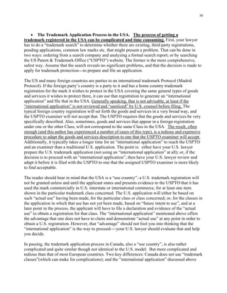 30
• The Trademark Application Process in the USA. The process of getting a
trademark registered in the USA can be complicated and time consuming. First, your lawyer
has to do a “trademark search” to determine whether there are existing, third party registrations,
pending applications, common law marks etc. that might present a problem. That can be done in
two ways: ordering from a search company and analyzing a formal search report; or by searching
the US Patent & Trademark Office (“USPTO”) website. The former is the more comprehensive,
safest way. Assume that the search reveals no significant problems, and that the decision is made to
apply for trademark protection---to prepare and file an application.
The US and many foreign countries are parties to an international trademark Protocol (Madrid
Protocol). If the foreign party’s country is a party to it and has a home country trademark
registration for the mark it wishes to protect in the USA covering the same general types of goods
and services it wishes to protect there, it can use that registration to generate an “international
application” and file that in the USA. Generally speaking, that is not advisable, at least if the
“international application” is not reviewed and “sanitized” by U.S. counsel before filing. The
typical foreign country registration will set forth the goods and services in a very broad way, and
the USPTO examiner will not accept that. The USPTO requires that the goods and services be very
specifically described. Also, sometimes, goods and services that appear in a foreign registration
under one or the other Class, will not correspond to the same Class in the USA. The result, often
enough (and this author has experienced a number of cases of this type), is a tedious and expensive
procedure to adapt the goods and services description to one that the USPTO examiner will accept.
Additionally, it typically takes a longer time for an “international application” to reach the USPTO
and an examiner than a traditional U.S. application. The point is: either have your U.S. lawyer
prepare the U.S. trademark application (not using an “international application” at all); or, if the
decision is to proceed with an “international application”, then have your U.S. lawyer review and
adapt it before it is filed with the USPTO to one that the assigned USPTO examiner is more likely
to find acceptable.
The reader should bear in mind that the USA is a “use country”: a U.S. trademark registration will
not be granted unless and until the applicant states and presents evidence to the USPTO that it has
used the mark commercially in U.S. interstate or international commerce, for at least one item
shown in the particular trademark class concerned. The U.S. application will either be based on
such “actual use” having been made, for the particular class or class concerned; or, for the classes in
the application in which that use has not yet been made, based on “future intent to use”, and at a
later point in the process, the applicant will have to file a declaration and evidence of the “actual
use” to obtain a registration for that class. The “international application” mentioned above offers
the advantage that one does not have to claim and demonstrate “actual use” at any point in order to
obtain a U.S. registration. However, that “advantage” should not fool you into thinking that the
“international application” is the way to proceed----your U.S. lawyer should evaluate that and help
you decide.
In passing, the trademark application process in Canada, also a “use country”, is also rather
complicated and quite similar though not identical to the U.S. model. But more complicated and
tedious than that of most European countries. Two key differences: Canada does not use “trademark
classes”(which can make for complications); and the “international application” discussed above
 