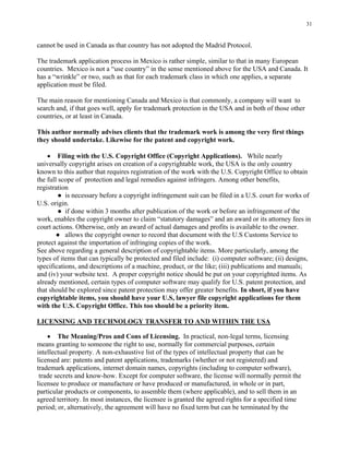 31
cannot be used in Canada as that country has not adopted the Madrid Protocol.
The trademark application process in Mexico is rather simple, similar to that in many European
countries. Mexico is not a “use country” in the sense mentioned above for the USA and Canada. It
has a “wrinkle” or two, such as that for each trademark class in which one applies, a separate
application must be filed.
The main reason for mentioning Canada and Mexico is that commonly, a company will want to
search and, if that goes well, apply for trademark protection in the USA and in both of those other
countries, or at least in Canada.
This author normally advises clients that the trademark work is among the very first things
they should undertake. Likewise for the patent and copyright work.
• Filing with the U.S. Copyright Office (Copyright Applications). While nearly
universally copyright arises on creation of a copyrightable work, the USA is the only country
known to this author that requires registration of the work with the U.S. Copyright Office to obtain
the full scope of protection and legal remedies against infringers. Among other benefits,
registration
● is necessary before a copyright infringement suit can be filed in a U.S. court for works of
U.S. origin.
● if done within 3 months after publication of the work or before an infringement of the
work, enables the copyright owner to claim “statutory damages” and an award or its attorney fees in
court actions. Otherwise, only an award of actual damages and profits is available to the owner.
● allows the copyright owner to record that document with the U.S Customs Service to
protect against the importation of infringing copies of the work.
See above regarding a general description of copyrightable items. More particularly, among the
types of items that can typically be protected and filed include: (i) computer software; (ii) designs,
specifications, and descriptions of a machine, product, or the like; (iii) publications and manuals;
and (iv) your website text. A proper copyright notice should be put on your copyrighted items. As
already mentioned, certain types of computer software may qualify for U.S. patent protection, and
that should be explored since patent protection may offer greater benefits. In short, if you have
copyrightable items, you should have your U.S, lawyer file copyright applications for them
with the U.S. Copyright Office. This too should be a priority item.
LICENSING AND TECHNOLOGY TRANSFER TO AND WITHIN THE USA
• The Meaning/Pros and Cons of Licensing. In practical, non-legal terms, licensing
means granting to someone the right to use, normally for commercial purposes, certain
intellectual property. A non-exhaustive list of the types of intellectual property that can be
licensed are: patents and patent applications, trademarks (whether or not registered) and
trademark applications, internet domain names, copyrights (including to computer software),
trade secrets and know-how. Except for computer software, the license will normally permit the
licensee to produce or manufacture or have produced or manufactured, in whole or in part,
particular products or components, to assemble them (where applicable), and to sell them in an
agreed territory. In most instances, the licensee is granted the agreed rights for a specified time
period; or, alternatively, the agreement will have no fixed term but can be terminated by the
 