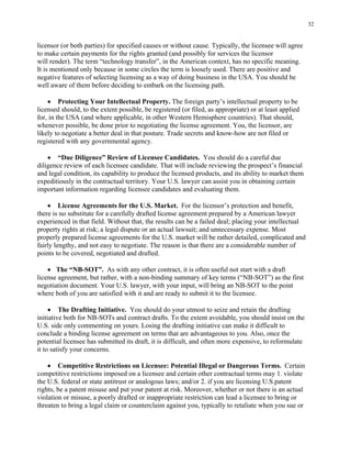 32
licensor (or both parties) for specified causes or without cause. Typically, the licensee will agree
to make certain payments for the rights granted (and possibly for services the licensor
will render). The term “technology transfer”, in the American context, has no specific meaning.
It is mentioned only because in some circles the term is loosely used. There are positive and
negative features of selecting licensing as a way of doing business in the USA. You should be
well aware of them before deciding to embark on the licensing path.
• Protecting Your Intellectual Property. The foreign party’s intellectual property to be
licensed should, to the extent possible, be registered (or filed, as appropriate) or at least applied
for, in the USA (and where applicable, in other Western Hemisphere countries). That should,
whenever possible, be done prior to negotiating the license agreement. You, the licensor, are
likely to negotiate a better deal in that posture. Trade secrets and know-how are not filed or
registered with any governmental agency.
• “Due Diligence” Review of Licensee Candidates. You should do a careful due
diligence review of each licensee candidate. That will include reviewing the prospect’s financial
and legal condition, its capability to produce the licensed products, and its ability to market them
expeditiously in the contractual territory. Your U.S. lawyer can assist you in obtaining certain
important information regarding licensee candidates and evaluating them.
• License Agreements for the U.S. Market. For the licensor’s protection and benefit,
there is no substitute for a carefully drafted license agreement prepared by a American lawyer
experienced in that field. Without that, the results can be a failed deal; placing your intellectual
property rights at risk; a legal dispute or an actual lawsuit; and unnecessary expense. Most
properly prepared license agreements for the U.S. market will be rather detailed, complicated and
fairly lengthy, and not easy to negotiate. The reason is that there are a considerable number of
points to be covered, negotiated and drafted.
• The “NB-SOT”. As with any other contract, it is often useful not start with a draft
license agreement, but rather, with a non-binding summary of key terms (“NB-SOT”) as the first
negotiation document. Your U.S. lawyer, with your input, will bring an NB-SOT to the point
where both of you are satisfied with it and are ready to submit it to the licensee.
• The Drafting Initiative. You should do your utmost to seize and retain the drafting
initiative both for NB-SOTs and contract drafts. To the extent avoidable, you should insist on the
U.S. side only commenting on yours. Losing the drafting initiative can make it difficult to
conclude a binding license agreement on terms that are advantageous to you. Also, once the
potential licensee has submitted its draft, it is difficult, and often more expensive, to reformulate
it to satisfy your concerns.
• Competitive Restrictions on Licensee: Potential Illegal or Dangerous Terms. Certain
competitive restrictions imposed on a licensee and certain other contractual terms may 1. violate
the U.S. federal or state antitrust or analogous laws; and/or 2. if you are licensing U.S.patent
rights, be a patent misuse and put your patent at risk. Moreover, whether or not there is an actual
violation or misuse, a poorly drafted or inappropriate restriction can lead a licensee to bring or
threaten to bring a legal claim or counterclaim against you, typically to retaliate when you sue or
 