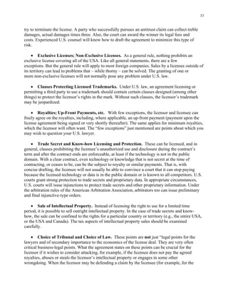 33
try to terminate the license. A party who successfully pursues an antitrust claim can collect treble
damages, actual damages times three. Also, the court can award the winner its legal fees and
costs. Experienced U.S. counsel will know how to draft the agreement to minimize this type of
risk.
• Exclusive Licenses; Non-Exclusive Licenses. As a general rule, nothing prohibits an
exclusive license covering all of the USA. Like all general statements, there are a few
exceptions. But the general rule will apply to most foreign companies. Sales by a licensee outside of
its territory can lead to problems that – while thorny – can be solved. The granting of one or
more non-exclusive licenses will not normally pose any problem under U.S. law.
• Clauses Protecting Licensed Trademarks. Under U.S. law, an agreement licensing or
permitting a third party to use a trademark should contain certain clauses designed (among other
things) to protect the licensor’s rights in the mark. Without such clauses, the licensor’s trademark
may be jeopardized.
• Royalties; Up-Front Payments, etc. With few exceptions, the licensor and licensee can
freely agree on the royalties, including, where applicable, an up-front payment (payment upon the
license agreement being signed or very shortly thereafter). The same applies for minimum royalties,
which the licensor will often want. The “few exceptions” just mentioned are points about which you
may wish to question your U.S. lawyer.
• Trade Secret and Know-how Licensing and Protection. These can be licensed, and in
general, clauses prohibiting the licensee’s unauthorized use and disclosure during the contract’s
term and after the contract ends are enforceable, at least if the technology is not in the public
domain. With a clear contract, even technology or knowledge that is not secret at the time of
contracting, or ceases to be, can be the subject to royalty or similar payments. That is, with
concise drafting, the licensee will not usually be able to convince a court that it can stop paying
because the licensed technology or data is in the public domain or is known to all competitors. U.S.
courts grant strong protection to trade secrets and proprietary data. In appropriate circumstances,
U.S. courts will issue injunctions to protect trade secrets and other proprietary information. Under
the arbitration rules of the American Arbitration Association, arbitrators too can issue preliminary
and final injunctive-type orders.
• Sale of Intellectual Property. Instead of licensing the right to use for a limited time
period, it is possible to sell outright intellectual property. In the case of trade secrets and know-
how, the sale can be confined to the rights for a particular country or territory (e.g., the entire USA,
or the USA and Canada). The tax aspects of intellectual property sales should be examined
carefully.
• Choice of Tribunal and Choice of Law. These points are not just “legal points for the
lawyers and of secondary importance to the economics of the license deal. They are very often
critical business-legal points. What the agreement states on these points can be crucial for the
licensor if it wishes to consider attacking, for example, if the licensee does not pay the agreed
royalties, abuses or steals the licensor’s intellectual property or engages in some other
wrongdoing. When the licensor may be defending a claim by the licensee (for example, for the
 
