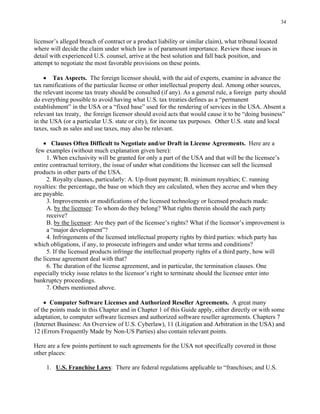 34
licensor’s alleged breach of contract or a product liability or similar claim), what tribunal located
where will decide the claim under which law is of paramount importance. Review these issues in
detail with experienced U.S. counsel, arrive at the best solution and fall back position, and
attempt to negotiate the most favorable provisions on these points.
• Tax Aspects. The foreign licensor should, with the aid of experts, examine in advance the
tax ramifications of the particular license or other intellectual property deal. Among other sources,
the relevant income tax treaty should be consulted (if any). As a general rule, a foreign party should
do everything possible to avoid having what U.S. tax treaties defines as a “permanent
establishment” in the USA or a “fixed base” used for the rendering of services in the USA. Absent a
relevant tax treaty, the foreign licensor should avoid acts that would cause it to be “doing business”
in the USA (or a particular U.S. state or city), for income tax purposes. Other U.S. state and local
taxes, such as sales and use taxes, may also be relevant.
• Clauses Often Difficult to Negotiate and/or Draft in License Agreements. Here are a
few examples (without much explanation given here):
1. When exclusivity will be granted for only a part of the USA and that will be the licensee’s
entire contractual territory, the issue of under what conditions the licensee can sell the licensed
products in other parts of the USA.
2. Royalty clauses, particularly: A. Up-front payment; B. minimum royalties; C. running
royalties: the percentage, the base on which they are calculated, when they accrue and when they
are payable.
3. Improvements or modifications of the licensed technology or licensed products made:
A. by the licensee: To whom do they belong? What rights therein should the each party
receive?
B. by the licensor: Are they part of the licensee’s rights? What if the licensor’s improvement is
a “major development”?
4. Infringements of the licensed intellectual property rights by third parties: which party has
which obligations, if any, to prosecute infringers and under what terms and conditions?
5. If the licensed products infringe the intellectual property rights of a third party, how will
the license agreement deal with that?
6. The duration of the license agreement, and in particular, the termination clauses. One
especially tricky issue relates to the licensor’s right to terminate should the licensee enter into
bankruptcy proceedings.
7. Others mentioned above.
• Computer Software Licenses and Authorized Reseller Agreements. A great many
of the points made in this Chapter and in Chapter 1 of this Guide apply, either directly or with some
adaptation, to computer software licenses and authorized software reseller agreements. Chapters 7
(Internet Business: An Overview of U.S. Cyberlaw), 11 (Litigation and Arbitration in the USA) and
12 (Errors Frequently Made by Non-US Parties) also contain relevant points.
Here are a few points pertinent to such agreements for the USA not specifically covered in those
other places:
1. U.S. Franchise Laws: There are federal regulations applicable to “franchises; and U.S.
 