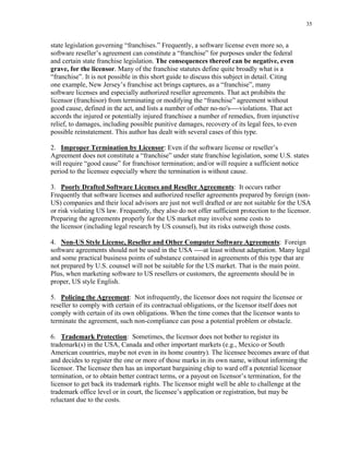 35
state legislation governing “franchises.” Frequently, a software license even more so, a
software reseller’s agreement can constitute a “franchise” for purposes under the federal
and certain state franchise legislation. The consequences thereof can be negative, even
grave, for the licensor. Many of the franchise statutes define quite broadly what is a
“franchise”. It is not possible in this short guide to discuss this subject in detail. Citing
one example, New Jersey’s franchise act brings captures, as a “franchise”, many
software licenses and especially authorized reseller agreements. That act prohibits the
licensor (franchisor) from terminating or modifying the “franchise” agreement without
good cause, defined in the act, and lists a number of other no-no's----violations. That act
accords the injured or potentially injured franchisee a number of remedies, from injunctive
relief, to damages, including possible punitive damages, recovery of its legal fees, to even
possible reinstatement. This author has dealt with several cases of this type.
2. Improper Termination by Licensor: Even if the software license or reseller’s
Agreement does not constitute a “franchise” under state franchise legislation, some U.S. states
will require “good cause” for franchisor termination; and/or will require a sufficient notice
period to the licensee especially where the termination is without cause.
3. Poorly Drafted Software Licenses and Reseller Agreements: It occurs rather
Frequently that software licenses and authorized reseller agreements prepared by foreign (non-
US) companies and their local advisors are just not well drafted or are not suitable for the USA
or risk violating US law. Frequently, they also do not offer sufficient protection to the licensor.
Preparing the agreements properly for the US market may involve some costs to
the licensor (including legal research by US counsel), but its risks outweigh those costs.
4. Non-US Style License, Reseller and Other Computer Software Agreements: Foreign
software agreements should not be used in the USA ----at least without adaptation. Many legal
and some practical business points of substance contained in agreements of this type that are
not prepared by U.S. counsel will not be suitable for the US market. That is the main point.
Plus, when marketing software to US resellers or customers, the agreements should be in
proper, US style English.
5. Policing the Agreement: Not infrequently, the licensor does not require the licensee or
reseller to comply with certain of its contractual obligations, or the licensor itself does not
comply with certain of its own obligations. When the time comes that the licensor wants to
terminate the agreement, such non-compliance can pose a potential problem or obstacle.
6. Trademark Protection: Sometimes, the licensor does not bother to register its
trademark(s) in the USA, Canada and other important markets (e.g., Mexico or South
American countries, maybe not even in its home country). The licensee becomes aware of that
and decides to register the one or more of those marks in its own name, without informing the
licensor. The licensee then has an important bargaining chip to ward off a potential licensor
termination, or to obtain better contract terms, or a payout on licensor’s termination, for the
licensor to get back its trademark rights. The licensor might well be able to challenge at the
trademark office level or in court, the licensee’s application or registration, but may be
reluctant due to the costs.
 