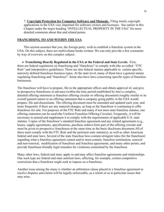 36
7. Copyright Protection for Computer Software and Manuals. Filing timely copyright
applications in the USA very important for software owners and licensees. See earlier in this
Chapter under the major heading “INTELLECTUAL PROPERTY IN THE USA” for more
detailed comments about that and related points.
FRANCHISING TO AND WITHIN THE USA
This section assumes that you, the foreign party, wish to establish a franchise system in the
USA. On this subject, there are multivolume books written. We can only provide a few comments
by way of overview on this complex subject.
• Franchising Heavily Regulated in the USA at the Federal and State Levels: First,
there are federal regulations on franchising and “franchises” to comply with (the so-called “FTC
Rule” and interpretative guidelines). There are also federal statutes applicable to certain specific,
narrowly defined franchises business types. At the state level, many of them have a general statute
regulating franchising and “franchises”. Some also have laws concerning specific types of franchise
businesses.
The franchisor will have to prepare, file in the appropriate offices and obtain approval of, and give
to prospective franchisees in advance (within the time period established by law) a complex,
detailed offering statement (a franchise offering circular or offering document) roughly similar in its
overall general nature to an offering statement that a company going public in the USA would
prepare, file and disseminate. The offering document must be amended and updated each year, and
more frequently if there are any material changes, as long as the franchisor is continuing to offer
franchises for sale. For purposes of the FTC Rule and many if not most state franchise statutes, one
offering statement can be used (the Uniform Franchise Offering Circular). Frequently, it will be
necessary to amend and supplement it to comply with the requirements of applicable U.S. state
statutes. Copies of the franchisor’s standard franchise agreement and any related agreements (e.g.,
leases, supply agreements, specifications, purchase orders) form part of the offering circular and
must be given to prospective franchisees at the same time as the basic disclosure document.All of
these must comply with the FTC Rule and the pertinent state statute(s), as well as other American
federal and state laws. Several of the state franchise laws contain stringent rules (for the franchisor)
regarding what a franchise agreement cannot and/or must contain, franchise termination, renewal
and non-renewal, modification of franchises and franchise agreements, and many other points; and
provide franchisee-friendly legal remedies for violations committed by the franchisor.
Many other laws, federal and state, apply to and may affect franchise agreements and relationships.
One such type are federal and state antitrust laws, affecting, for example, certain competitive
restrictions that a franchisor might seek to impose on a franchisee.
Another issue among the many is whether an arbitration clause placed in a franchise agreement to
resolve disputes and claims will be legally enforceable, as a whole or as to particular issues that
may arise.
 