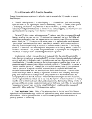 37
• Ways of Structuring a U.S. Franchise Operation:
Among the most common structures for a foreign party to approach the U.S. market by way of
franchising are:
• Establish a wholly-owned U.S. subsidiary (e.g., a U.S. corporation) , grant it the necessary
rights for the USA, and regarding the franchise trademark(s) for the U.S. market, either grant it
a license (e.g., an exclusive one) or have it be the owner of the U.S. mark(s). The U.S.
subsidiary would grant the franchises as franchisor and contracting party, and possibly own and
operate one or more company-owned franchise operation units.
• Set up a U.S. joint venture with one or more JV partners; grant it the necessary rights and
licenses (or allow it to own, e.g., the U.S. trademark(s) concerned), and have the US JV sell
franchises----and possibly, own and operate one or more company-owned franchise units or
outlets. While the FTC Rule does provide an exception to its application for certain kinds of
“partnerships” functioning as franchisees, most foreign companies will be unable (and even
unwilling, considering what may be required) to structure the JV to avoid the JV itself being
treated as a “franchisee” and the arrangement being treated as an offer by it to the JV to sell or
distribute “franchises”. Thus, that JV arrangement itself is likely to require the foreign party, as
franchisor, to comply with the federal and pertinent state legislation.
• Grant one sole exclusive license of the U.S. trademark(s) for the entire USA applicable
to the franchise operations to an independent U.S. company, to use them and other intellectual
property and rights of the foreign party (e.g., trade secrets and know-how, copyrights) to sell
franchises in the U.S. market, pursuant to the foreign company’s franchise plan, format etc. or
pursuant to specifications and other obligations that it establishes. That would be, in essence, a
“master franchise agreement”, although that term might be avoided in the license agreement.
Such an agreement, in a given case and if structured properly, might fall within a certain
exception under the FTC Rule and possibly certain state franchise statutes, i.e. the exclusive
license itself might not be an offering or a grant of a “franchise” thus exempting the foreign
party from compliance with that legislation. A key aspect will be the extent of control the
foreign party has over the U.S. licensee’s entire method of operating the business in question,
and how significant those controls are. In any case, the exclusive licensee would have to comply
in order for it to offer franchises to others, and quite probably, the franchise offering circular it
prepares will have to contain certain information about the foreign party. If the abovementioned
“one exclusive license” were not for the entire USA but only a part thereof, the chances of
successfully falling under that FTC Rule exception are less.
• Other Applicable Points: Many of the points contained in the first part of this Chapter
regarding licensing and technology transfer will apply to franchising, albeit with some adaptations
here and there. Likewise, points contained in several other Chapters of this Guide will also be
generally pertinent to franchising.
 