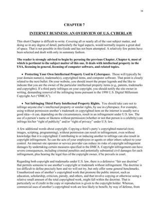 38
CHAPTER 7
INTERNET BUSINESS: AN OVERVIEW OF U.S. CYBERLAW
This short Chapter is difficult to write. Covering all or nearly all of the vast subject matter, and
doing so in any degree of detail, particularly the legal aspects, would normally require a great deal
of space. That is not possible in this Guide and has not been attempted. A relatively few points have
been selected and dealt with only in summary fashion.
The reader is strongly advised to begin by perusing the previous Chapter, Chapter 6, most of
which is pertinent to the subject matter of this one. It deals with intellectual property in the
USA, licensing in general, licensing of computer software, and related topics.
• Protecting Your Own Intellectual Property Used in Cyberspace. Those will typically be
your domain name(s), trademark(s), copyrighted items, and computer software. That point is closely
related to the next bullet. On your website, you should insert the proper legends and the like to
indicate that you are the owner of the particular intellectual property items (e.g,, patents, trademarks
and copyrights). If a third party infringes on your copyright, you should notify the site owner in
writing, demanding removal of the infringing items pursuant to the 1998 U.S. Digital Millenium
Copyright Act (“DMCA”).
• Not Infringing Third Party Intellectual Property Rights. You should take care not to
infringe anyone else’s intellectual property or similar rights, by use in cyberspace. For example,
using without permission another’s trademark or copyrighted item on the internet is usually not a
good idea---it can, depending on the circumstances, result in an infringement under U.S. law. The
use of a person’s name or likeness without permission (whether or not that person is a celebrity) can
infringe his/her “right of publicity” and/or “right of privacy” under U.S. law.
A few additional words about copyright. Copying a third’s party’s copyrighted material (text,
images, scripting, programming), without permission can result in infringement, even without
knowledge that it is copyrighted. Contributing to or inducing another to infringe can also result in
copyright infringement. So can the acts of your employees or agents or other others subject to your
control. An internet site operator or service provider can reduce its risks of copyright infringement
damages by undertaking certain measures specified in the DMCA. Copyright infringement can have
severe consequences, including criminal penalties and potentially substantial civil damages for each
infringement, plus bearing the legal fees of the copyright owner, if he prevails in court.
Regarding both copyright and trademarks under U.S. law, there is a defensive “fair use doctrine”
that permits someone to use another’s copyright or trademark without infringement. The doctrine is
too difficult to define precisely here and we will not try, but only offer some general benchmarks.
Unauthorized uses of another’s copyrighted work that promote the public interest, such as
education, scholarship, criticism, parody, and others, and that involve copying or otherwise using a
relative small amount of the total copyrighted work, might fall within the doctrine. That is
particularly so if credit in the copy or reproduction is given to the copyright holder. Whereas,
commercial uses of another’s copyrighted work are less likely to benefit, by way of defense, from
 