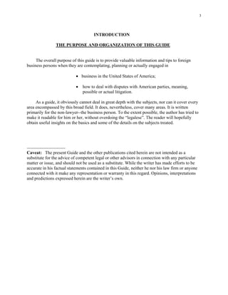 3
INTRODUCTION
THE PURPOSE AND ORGANIZATION OF THIS GUIDE
The overall purpose of this guide is to provide valuable information and tips to foreign
business persons when they are contemplating, planning or actually engaged in
• business in the United States of America;
• how to deal with disputes with American parties, meaning,
possible or actual litigation.
As a guide, it obviously cannot deal in great depth with the subjects, nor can it cover every
area encompassed by this broad field. It does, nevertheless, cover many areas. It is written
primarily for the non-lawyer--the business person. To the extent possible, the author has tried to
make it readable for him or her, without overdoing the “legalese”. The reader will hopefully
obtain useful insights on the basics and some of the details on the subjects treated.
-------------------------------
Caveat: The present Guide and the other publications cited herein are not intended as a
substitute for the advice of competent legal or other advisors in connection with any particular
matter or issue, and should not be used as a substitute. While the writer has made efforts to be
accurate in his factual statements contained in this Guide, neither he nor his law firm or anyone
connected with it make any representation or warranty in this regard. Opinions, interpretations
and predictions expressed herein are the writer’s own.
 