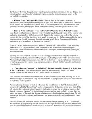 39
the “fair use” doctrine, though there are clearly exceptions to that statement. A fair use defense also
exists to certain uses of another’s trademark rights, somewhat similar in general nature to the
copyright law’s doctrine.
• Certain Other Cyberspace Illegalities. Many actions on the Internet are subject to
conventional American legislation and legal principals, both with respect to transactions conducted
on the Internet and images and text posted there. A few examples are laws on: defamation; fraud
gambling, and child pornography, which are regulated in very similar ways on-line as off-line.
• Privacy Policy and Terms of Use on One’s Own Website; Other Website Concerns.
Care should be taken to see to it that (i) your website Privacy Policy and Terms of Use comply with
applicable American law; (ii) both accomplish the particular purposes and goals of the website
owner; (iii) the rest of the site otherwise is legally in order; and (iv) the language used in the site is
good, American English (assuming the site is intended largely for an American and Canadian
audience, or even an audience in the Americas generally).
Terms of Use are similar to pre-printed “General Terms of Sale” used off-line. If you are selling
goods or services via your website, your Terms of Use will be a contract documenting the
transaction. You will normally want them to contain certain provisions that properly protect you,
the website holder.
You may not want your U.S. lawyer who is reviewing your website from a legal standpoint, or
creating a Privacy Policy or Terms of Use for your site, to edit your site text for errors in standard
American English (grammar, syntax, etc.) . However, that may be inevitable because in the course
of such review, your lawyer may note such errors, and it is difficult for him/her not to call them to
your attention.
• Can A Foreign Company’s or Individual’s Internet Activities Subject It to Being Sued
in the U.S. Courts ? That is a complicated question, not capable of a simple “yes” or no”
answer. Perhaps the best answer is “yes”, under certain circumstances.
Here are some concepts that bear on that issue. It is not feasible to state them precisely and in full
detail in this type of publication. They are only intended to give you some idea of the considerations
likely to bear on this question.
Assume a foreign company or its U.S. subsidiary that is not formed in the U.S. State in which a
lawsuit is brought (the “Forum State”) and is not registered to do business in that same State. If the
sub is formed or registered in that State, or if the foreign company has a registered branch in that
State, it becomes a “resident” for jurisdictional purposes and can quite probably be sued there no
matter the nature of the particular dispute, whether or not related to its internet activities. We will
assume that the foreign company and its sub are not residents of the Forum State but rather “non-
residents”.
The critical issue will usually be whether the non-resident foreign company or its U.S. sub (each,
the “defendant”) “purposefully availed” itself of the privilege of conducting business in the Forum
State by one or more of its own material acts so as to invoke the benefits and protections of its laws.
 
