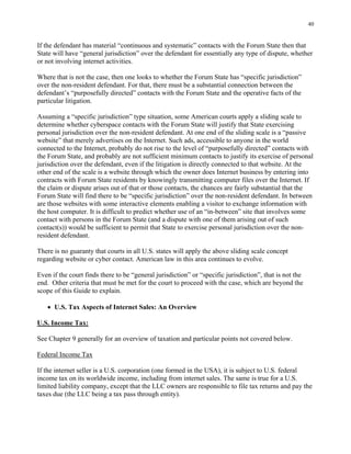 40
If the defendant has material “continuous and systematic” contacts with the Forum State then that
State will have “general jurisdiction” over the defendant for essentially any type of dispute, whether
or not involving internet activities.
Where that is not the case, then one looks to whether the Forum State has “specific jurisdiction”
over the non-resident defendant. For that, there must be a substantial connection between the
defendant’s “purposefully directed” contacts with the Forum State and the operative facts of the
particular litigation.
Assuming a “specific jurisdiction” type situation, some American courts apply a sliding scale to
determine whether cyberspace contacts with the Forum State will justify that State exercising
personal jurisdiction over the non-resident defendant. At one end of the sliding scale is a “passive
website” that merely advertises on the Internet. Such ads, accessible to anyone in the world
connected to the Internet, probably do not rise to the level of “purposefully directed” contacts with
the Forum State, and probably are not sufficient minimum contacts to justify its exercise of personal
jurisdiction over the defendant, even if the litigation is directly connected to that website. At the
other end of the scale is a website through which the owner does Internet business by entering into
contracts with Forum State residents by knowingly transmitting computer files over the Internet. If
the claim or dispute arises out of that or those contacts, the chances are fairly substantial that the
Forum State will find there to be “specific jurisdiction” over the non-resident defendant. In between
are those websites with some interactive elements enabling a visitor to exchange information with
the host computer. It is difficult to predict whether use of an “in-between” site that involves some
contact with persons in the Forum State (and a dispute with one of them arising out of such
contact(s)) would be sufficient to permit that State to exercise personal jurisdiction over the non-
resident defendant.
There is no guaranty that courts in all U.S. states will apply the above sliding scale concept
regarding website or cyber contact. American law in this area continues to evolve.
Even if the court finds there to be “general jurisdiction” or “specific jurisdiction”, that is not the
end. Other criteria that must be met for the court to proceed with the case, which are beyond the
scope of this Guide to explain.
• U.S. Tax Aspects of Internet Sales: An Overview
U.S. Income Tax:
See Chapter 9 generally for an overview of taxation and particular points not covered below.
Federal Income Tax
If the internet seller is a U.S. corporation (one formed in the USA), it is subject to U.S. federal
income tax on its worldwide income, including from internet sales. The same is true for a U.S.
limited liability company, except that the LLC owners are responsible to file tax returns and pay the
taxes due (the LLC being a tax pass through entity).
 