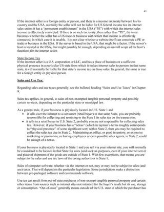 41
If the internet seller is a foreign entity or person, and there is a income tax treaty between his/its
country and the USA, normally the seller will not be liable for US federal income tax its internet
sales unless it has a “permanent establishment” in the USA (“PE”) with which the internet sales
income is effectively connected. If there is no such tax treaty, then rather than “PE”, the issue
becomes whether the seller has a US trade or business with which that income is effectively
connected, in which case it is taxable. It is not clear whether a website itself can constitute a PE or
trade or business in the USA. If the server is based in the USA, that might be a factor. If the server’s
host is located in the USA, that might possibly be enough, depending on overall scope of the host’s
functions for the internet seller.
State Income Tax
If the internet seller is a U.S. corporation or LLC, and has a place of business or a sufficient
physical presence in a particular US state from which it makes internet sales to persons in that same
state, it will normally be liable for that state’s income tax on those sales. In general, the same is true
for a foreign entity or physical person.
Sales and Use Tax:
Regarding sales and use taxes generally, see the bulleted heading “Sales and Use Taxes” in Chapter
9.
Sales tax applies, in general, to sales of non-exempted tangible personal property and possibly
certain services, depending on the particular state or municipal law.
As a general rule, if your business is physically located in U.S. State 1 and
• it sells over the internet to a consumer (retail buyer) in that same State, you are probably
responsible for collecting and remitting to the State 1 its sales tax on the transaction;
• it sells to a retail buyer in U.S. State 2, probably you are not responsible for collecting sales
tax. However, if your business has a “nexus” (which in layman’s terms roughly corresponds
to “physical presence” of some significant sort) within State 2, then you may be required to
collect the sales tax due in State 2. Maintaining an office, or good inventory, or extensive
marketing or promotion, or having employees or even possible sales agents, in State 2, could
be enough of a nexus.
If your business is physically located in State 1 and you sell via your internet site, you will normally
be considered to be located in that State for sales (and use) tax purposes, even if your internet server
and place of shipment of the goods are outside of State 1. With few exceptions, that means you are
subject to the sales and use tax laws of the taxing authorities in State 1.
Sales of computer software, whether via the internet or not, may or may not be subject to sales (and
use) taxes. That will depend on the particular legislation. Some jurisdictions make a distinction
between pre-packaged software and custom made software.
Use tax can result from out-of state purchases of non-exempt tangible personal property and certain
other items from sources such as internet sites not intended for the buyer’s resale but its use, storage
or consumption. “Out-of-state” generally means outside of the U.S. state in which the purchaser has
 