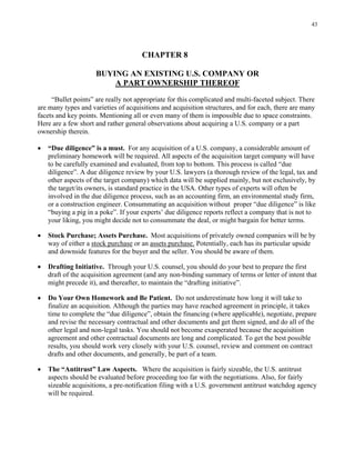 43
CHAPTER 8
BUYING AN EXISTING U.S. COMPANY OR
A PART OWNERSHIP THEREOF
“Bullet points” are really not appropriate for this complicated and multi-faceted subject. There
are many types and varieties of acquisitions and acquisition structures, and for each, there are many
facets and key points. Mentioning all or even many of them is impossible due to space constraints.
Here are a few short and rather general observations about acquiring a U.S. company or a part
ownership therein.
• “Due diligence” is a must. For any acquisition of a U.S. company, a considerable amount of
preliminary homework will be required. All aspects of the acquisition target company will have
to be carefully examined and evaluated, from top to bottom. This process is called “due
diligence”. A due diligence review by your U.S. lawyers (a thorough review of the legal, tax and
other aspects of the target company) which data will be supplied mainly, but not exclusively, by
the target/its owners, is standard practice in the USA. Other types of experts will often be
involved in the due diligence process, such as an accounting firm, an environmental study firm,
or a construction engineer. Consummating an acquisition without proper “due diligence” is like
“buying a pig in a poke”. If your experts’ due diligence reports reflect a company that is not to
your liking, you might decide not to consummate the deal, or might bargain for better terms.
• Stock Purchase; Assets Purchase. Most acquisitions of privately owned companies will be by
way of either a stock purchase or an assets purchase. Potentially, each has its particular upside
and downside features for the buyer and the seller. You should be aware of them.
• Drafting Initiative. Through your U.S. counsel, you should do your best to prepare the first
draft of the acquisition agreement (and any non-binding summary of terms or letter of intent that
might precede it), and thereafter, to maintain the “drafting initiative”.
• Do Your Own Homework and Be Patient. Do not underestimate how long it will take to
finalize an acquisition. Although the parties may have reached agreement in principle, it takes
time to complete the “due diligence”, obtain the financing (where applicable), negotiate, prepare
and revise the necessary contractual and other documents and get them signed, and do all of the
other legal and non-legal tasks. You should not become exasperated because the acquisition
agreement and other contractual documents are long and complicated. To get the best possible
results, you should work very closely with your U.S. counsel, review and comment on contract
drafts and other documents, and generally, be part of a team.
• The “Antitrust” Law Aspects. Where the acquisition is fairly sizeable, the U.S. antitrust
aspects should be evaluated before proceeding too far with the negotiations. Also, for fairly
sizeable acquisitions, a pre-notification filing with a U.S. government antitrust watchdog agency
will be required.
 