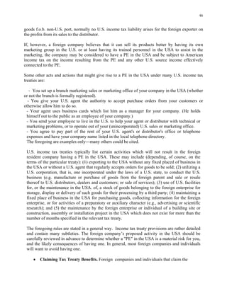 46
goods f.o.b. non-U.S. port, normally no U.S. income tax liability arises for the foreign exporter on
the profits from its sales to the distributor.
If, however, a foreign company believes that it can sell its products better by having its own
marketing group in the U.S. or at least having its trained personnel in the USA to assist in the
marketing, the company may be considered to have a PE in the USA and be subject to American
income tax on the income resulting from the PE and any other U.S. source income effectively
connected to the PE.
Some other acts and actions that might give rise to a PE in the USA under many U.S. income tax
treaties are:
- You set up a branch marketing sales or marketing office of your company in the USA (whether
or not the branch is formally registered).
- You give your U.S. agent the authority to accept purchase orders from your customers or
otherwise allow him to do so.
- Your agent uses business cards which list him as a manager for your company. (He holds
himself out to the public as an employee of your company.)
- You send your employee to live in the U.S. to help your agent or distributor with technical or
marketing problems, or to operate out of your (unincorporated) U.S. sales or marketing office.
- You agree to pay part of the rent of your U.S. agent's or distributor's office or telephone
expenses and have your company name listed in the local telephone directory.
The foregoing are examples only---many others could be cited.
U.S. income tax treaties typically list certain activities which will not result in the foreign
resident company having a PE in the USA. These may include (depending, of course, on the
terms of the particular treaty): (1) exporting to the USA without any fixed placed of business in
the USA or without a U.S. agent that regularly accepts orders for goods to be sold; (2) utilizing a
U.S. corporation, that is, one incorporated under the laws of a U.S. state, to conduct the U.S.
business (e.g. manufacture or purchase of goods from the foreign parent and sale or resale
thereof to U.S. distributors, dealers and customers; or sale of services); (3) use of U.S. facilities
for, or the maintenance in the USA. of, a stock of goods belonging to the foreign enterprise for
storage, display or delivery of such goods for their processing by a third party; (4) maintaining a
fixed place of business in the USA for purchasing goods, collecting information for the foreign
enterprise, or for activities of a preparatory or auxiliary character (e.g., advertising or scientific
research); and (5) the maintenance by the foreign enterprise or individual of a building site or
construction, assembly or installation project in the USA which does not exist for more than the
number of months specified in the relevant tax treaty.
The foregoing rules are stated in a general way. Income tax treaty provisions are rather detailed
and contain many subtleties. The foreign company’s proposed activity in the USA should be
carefully reviewed in advance to determine whether a "PE" in the USA is a material risk for you,
and the likely consequences of having one. In general, most foreign companies and individuals
will want to avoid having one.
• Claiming Tax Treaty Benefits. Foreign companies and individuals that claim the
 